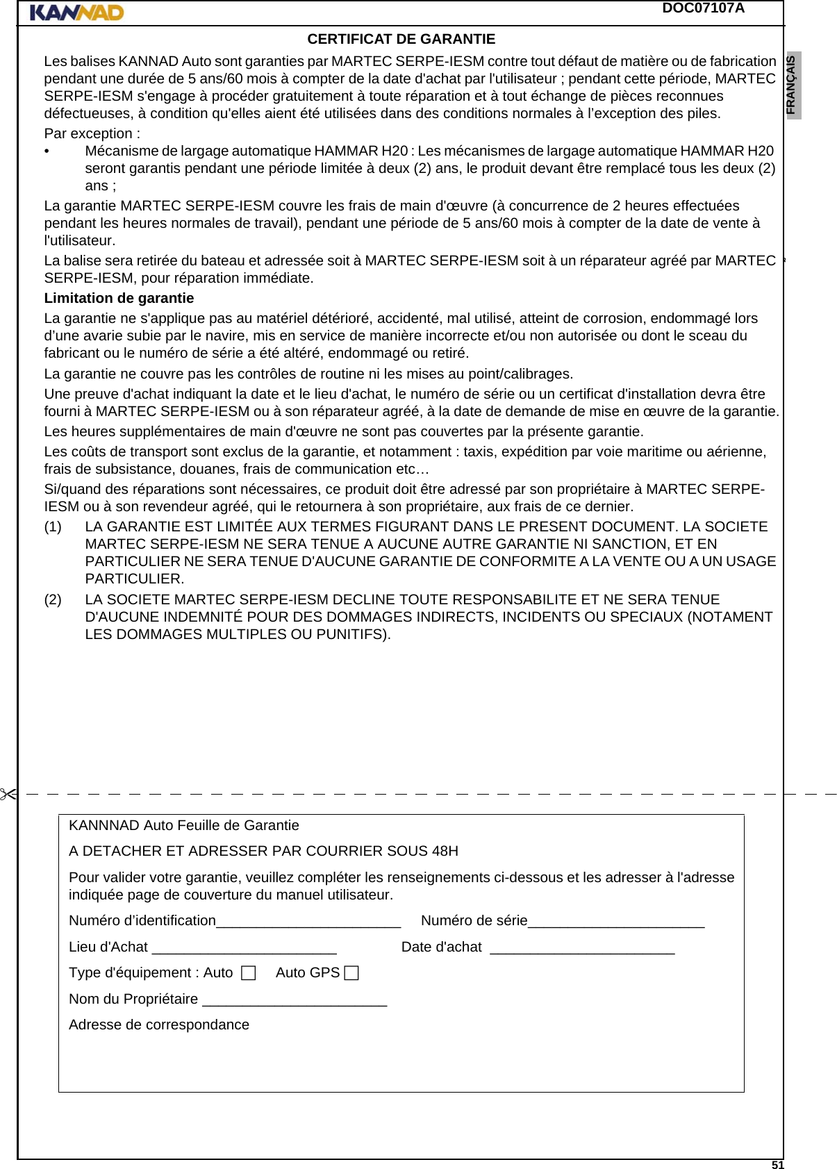 DOC07107A 51ENGLISH ESPAÑOL DEUTSCH  FRANÇAIS ITALIANO NEDERLANDS LANG7 LANG8 LANG9 LANG10 LANG11 LANG12 CERTIFICAT DE GARANTIELes balises KANNAD Auto sont garanties par MARTEC SERPE-IESM contre tout défaut de matière ou de fabrication pendant une durée de 5 ans/60 mois à compter de la date d&apos;achat par l&apos;utilisateur ; pendant cette période, MARTEC SERPE-IESM s&apos;engage à procéder gratuitement à toute réparation et à tout échange de pièces reconnues défectueuses, à condition qu&apos;elles aient été utilisées dans des conditions normales à l’exception des piles.Par exception :• Mécanisme de largage automatique HAMMAR H20 : Les mécanismes de largage automatique HAMMAR H20  seront garantis pendant une période limitée à deux (2) ans, le produit devant être remplacé tous les deux (2) ans ;La garantie MARTEC SERPE-IESM couvre les frais de main d&apos;œuvre (à concurrence de 2 heures effectuées pendant les heures normales de travail), pendant une période de 5 ans/60 mois à compter de la date de vente à l&apos;utilisateur.La balise sera retirée du bateau et adressée soit à MARTEC SERPE-IESM soit à un réparateur agréé par MARTEC SERPE-IESM, pour réparation immédiate.Limitation de garantie La garantie ne s&apos;applique pas au matériel détérioré, accidenté, mal utilisé, atteint de corrosion, endommagé lors d’une avarie subie par le navire, mis en service de manière incorrecte et/ou non autorisée ou dont le sceau du fabricant ou le numéro de série a été altéré, endommagé ou retiré.La garantie ne couvre pas les contrôles de routine ni les mises au point/calibrages.Une preuve d&apos;achat indiquant la date et le lieu d&apos;achat, le numéro de série ou un certificat d&apos;installation devra être fourni à MARTEC SERPE-IESM ou à son réparateur agréé, à la date de demande de mise en œuvre de la garantie.Les heures supplémentaires de main d&apos;œuvre ne sont pas couvertes par la présente garantie.Les coûts de transport sont exclus de la garantie, et notamment : taxis, expédition par voie maritime ou aérienne, frais de subsistance, douanes, frais de communication etc…Si/quand des réparations sont nécessaires, ce produit doit être adressé par son propriétaire à MARTEC SERPE-IESM ou à son revendeur agréé, qui le retournera à son propriétaire, aux frais de ce dernier.(1) LA GARANTIE EST LIMITÉE AUX TERMES FIGURANT DANS LE PRESENT DOCUMENT. LA SOCIETE MARTEC SERPE-IESM NE SERA TENUE A AUCUNE AUTRE GARANTIE NI SANCTION, ET EN PARTICULIER NE SERA TENUE D&apos;AUCUNE GARANTIE DE CONFORMITE A LA VENTE OU A UN USAGE PARTICULIER.(2) LA SOCIETE MARTEC SERPE-IESM DECLINE TOUTE RESPONSABILITE ET NE SERA TENUE D&apos;AUCUNE INDEMNITÉ POUR DES DOMMAGES INDIRECTS, INCIDENTS OU SPECIAUX (NOTAMENT LES DOMMAGES MULTIPLES OU PUNITIFS).KANNNAD Auto Feuille de GarantieA DETACHER ET ADRESSER PAR COURRIER SOUS 48HPour valider votre garantie, veuillez compléter les renseignements ci-dessous et les adresser à l&apos;adresse indiquée page de couverture du manuel utilisateur.Numéro d’identification_______________________.....Numéro de série______________________........Lieu d&apos;Achat _______________________............... Date d&apos;achat ._______________________........Type d&apos;équipement : Auto...... Auto GPS.Nom du Propriétaire _______________________........Adresse de correspondance ...........................