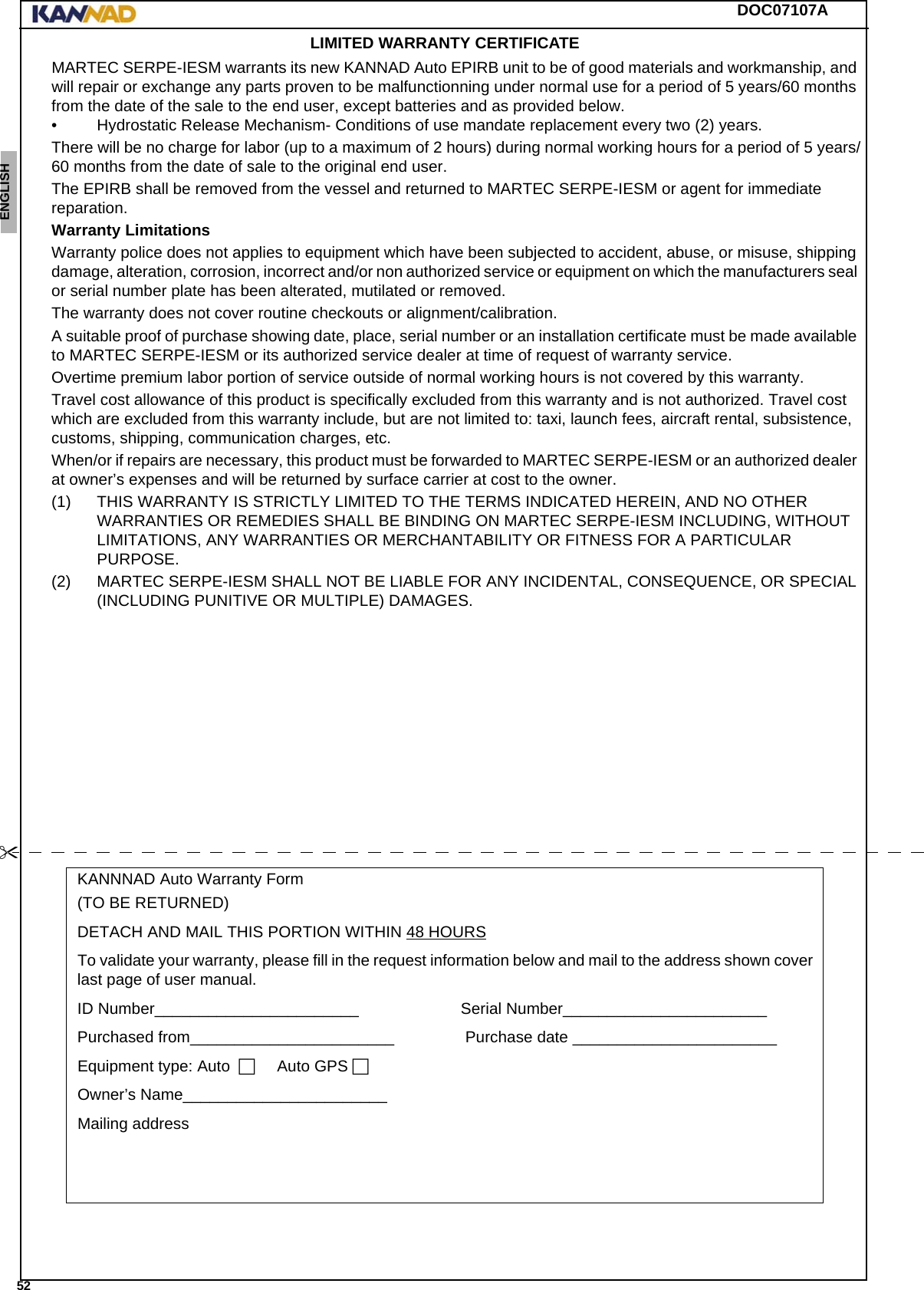 DOC07107A 52ENGLISH ESPAÑOL DEUTSCH  FRANÇAIS ITALIANO NEDERLANDS LANG7 LANG8 LANG9 LANG10 LANG11 LANG12 LIMITED WARRANTY CERTIFICATEMARTEC SERPE-IESM warrants its new KANNAD Auto EPIRB unit to be of good materials and workmanship, and will repair or exchange any parts proven to be malfunctionning under normal use for a period of 5 years/60 months from the date of the sale to the end user, except batteries and as provided below.• Hydrostatic Release Mechanism- Conditions of use mandate replacement every two (2) years.There will be no charge for labor (up to a maximum of 2 hours) during normal working hours for a period of 5 years/60 months from the date of sale to the original end user. The EPIRB shall be removed from the vessel and returned to MARTEC SERPE-IESM or agent for immediate reparation.Warranty LimitationsWarranty police does not applies to equipment which have been subjected to accident, abuse, or misuse, shipping damage, alteration, corrosion, incorrect and/or non authorized service or equipment on which the manufacturers seal or serial number plate has been alterated, mutilated or removed.The warranty does not cover routine checkouts or alignment/calibration.A suitable proof of purchase showing date, place, serial number or an installation certificate must be made available to MARTEC SERPE-IESM or its authorized service dealer at time of request of warranty service.Overtime premium labor portion of service outside of normal working hours is not covered by this warranty.Travel cost allowance of this product is specifically excluded from this warranty and is not authorized. Travel cost which are excluded from this warranty include, but are not limited to: taxi, launch fees, aircraft rental, subsistence, customs, shipping, communication charges, etc.When/or if repairs are necessary, this product must be forwarded to MARTEC SERPE-IESM or an authorized dealer at owner’s expenses and will be returned by surface carrier at cost to the owner.(1) THIS WARRANTY IS STRICTLY LIMITED TO THE TERMS INDICATED HEREIN, AND NO OTHER WARRANTIES OR REMEDIES SHALL BE BINDING ON MARTEC SERPE-IESM INCLUDING, WITHOUT LIMITATIONS, ANY WARRANTIES OR MERCHANTABILITY OR FITNESS FOR A PARTICULAR PURPOSE.(2) MARTEC SERPE-IESM SHALL NOT BE LIABLE FOR ANY INCIDENTAL, CONSEQUENCE, OR SPECIAL (INCLUDING PUNITIVE OR MULTIPLE) DAMAGES.KANNNAD Auto Warranty Form(TO BE RETURNED)DETACH AND MAIL THIS PORTION WITHIN 48 HOURSTo validate your warranty, please fill in the request information below and mail to the address shown cover last page of user manual.ID Number_______________________.......................Serial Number_______________________........Purchased from_______________________............... Purchase date._______________________........Equipment type: Auto...... Auto GPS.Owner’s Name_______________________........Mailing address...........................
