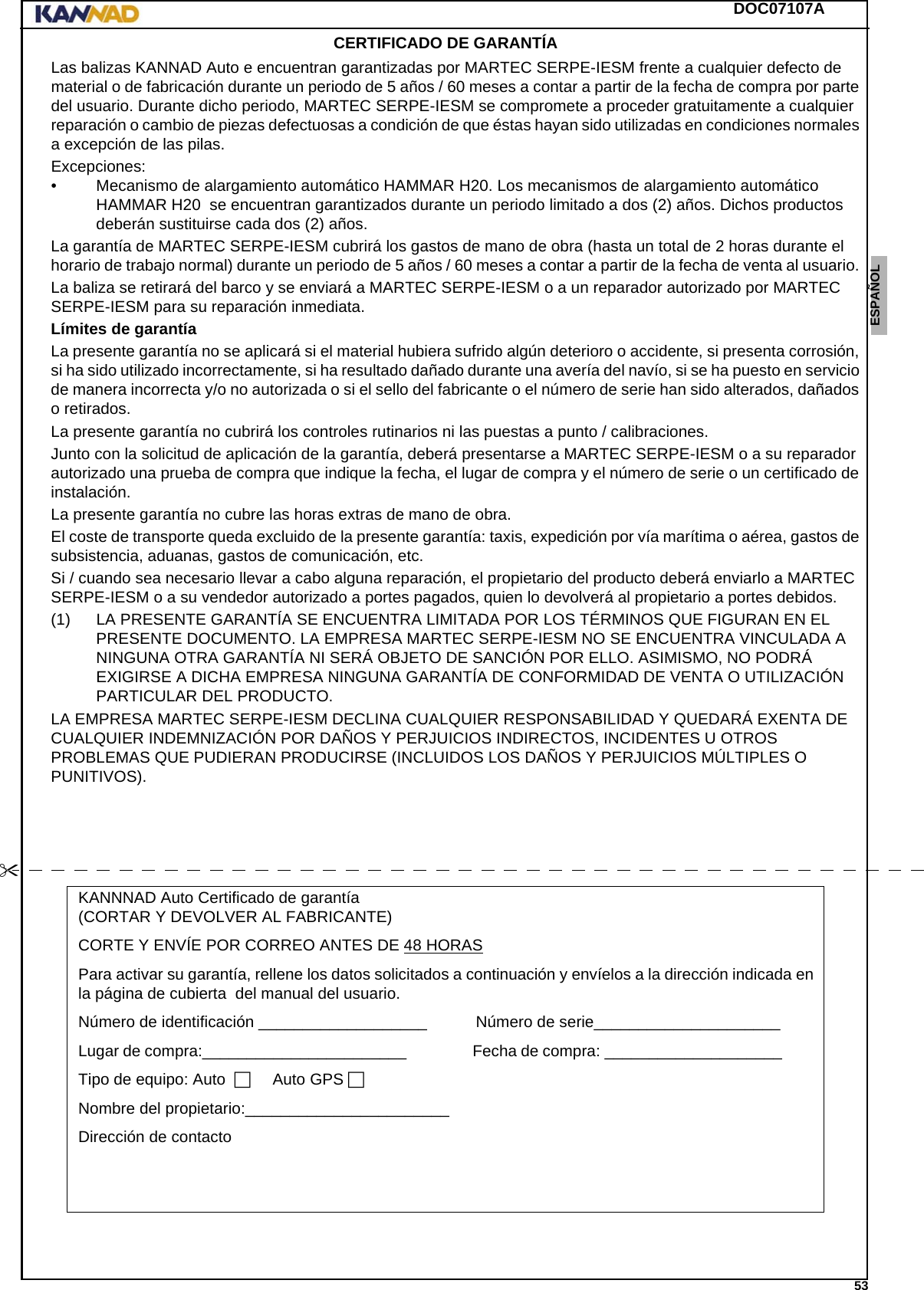 DOC07107A 53ENGLISH ESPAÑOL DEUTSCH  FRANÇAIS ITALIANO NEDERLANDS LANG7 LANG8 LANG9 LANG10 LANG11 LANG12 CERTIFICADO DE GARANTÍA Las balizas KANNAD Auto e encuentran garantizadas por MARTEC SERPE-IESM frente a cualquier defecto de material o de fabricación durante un periodo de 5 años / 60 meses a contar a partir de la fecha de compra por parte del usuario. Durante dicho periodo, MARTEC SERPE-IESM se compromete a proceder gratuitamente a cualquier reparación o cambio de piezas defectuosas a condición de que éstas hayan sido utilizadas en condiciones normales a excepción de las pilas.Excepciones:• Mecanismo de alargamiento automático HAMMAR H20. Los mecanismos de alargamiento automático HAMMAR H20  se encuentran garantizados durante un periodo limitado a dos (2) años. Dichos productos deberán sustituirse cada dos (2) años.La garantía de MARTEC SERPE-IESM cubrirá los gastos de mano de obra (hasta un total de 2 horas durante el horario de trabajo normal) durante un periodo de 5 años / 60 meses a contar a partir de la fecha de venta al usuario. La baliza se retirará del barco y se enviará a MARTEC SERPE-IESM o a un reparador autorizado por MARTEC SERPE-IESM para su reparación inmediata.Límites de garantíaLa presente garantía no se aplicará si el material hubiera sufrido algún deterioro o accidente, si presenta corrosión, si ha sido utilizado incorrectamente, si ha resultado dañado durante una avería del navío, si se ha puesto en servicio de manera incorrecta y/o no autorizada o si el sello del fabricante o el número de serie han sido alterados, dañados o retirados.La presente garantía no cubrirá los controles rutinarios ni las puestas a punto / calibraciones. Junto con la solicitud de aplicación de la garantía, deberá presentarse a MARTEC SERPE-IESM o a su reparador autorizado una prueba de compra que indique la fecha, el lugar de compra y el número de serie o un certificado de instalación.La presente garantía no cubre las horas extras de mano de obra.El coste de transporte queda excluido de la presente garantía: taxis, expedición por vía marítima o aérea, gastos de subsistencia, aduanas, gastos de comunicación, etc.Si / cuando sea necesario llevar a cabo alguna reparación, el propietario del producto deberá enviarlo a MARTEC SERPE-IESM o a su vendedor autorizado a portes pagados, quien lo devolverá al propietario a portes debidos.(1) LA PRESENTE GARANTÍA SE ENCUENTRA LIMITADA POR LOS TÉRMINOS QUE FIGURAN EN EL PRESENTE DOCUMENTO. LA EMPRESA MARTEC SERPE-IESM NO SE ENCUENTRA VINCULADA A NINGUNA OTRA GARANTÍA NI SERÁ OBJETO DE SANCIÓN POR ELLO. ASIMISMO, NO PODRÁ EXIGIRSE A DICHA EMPRESA NINGUNA GARANTÍA DE CONFORMIDAD DE VENTA O UTILIZACIÓN PARTICULAR DEL PRODUCTO.LA EMPRESA MARTEC SERPE-IESM DECLINA CUALQUIER RESPONSABILIDAD Y QUEDARÁ EXENTA DE CUALQUIER INDEMNIZACIÓN POR DAÑOS Y PERJUICIOS INDIRECTOS, INCIDENTES U OTROS PROBLEMAS QUE PUDIERAN PRODUCIRSE (INCLUIDOS LOS DAÑOS Y PERJUICIOS MÚLTIPLES O PUNITIVOS).KANNNAD Auto Certificado de garantía (CORTAR Y DEVOLVER AL FABRICANTE)CORTE Y ENVÍE POR CORREO ANTES DE 48 HORASPara activar su garantía, rellene los datos solicitados a continuación y envíelos a la dirección indicada en la página de cubierta  del manual del usuario.Número de identificación ___________________...........Número de serie_____________________........Lugar de compra:_______________________.............. Fecha de compra:.____________________........Tipo de equipo: Auto...... Auto GPS.Nombre del propietario:_______________________........Dirección de contacto...........................