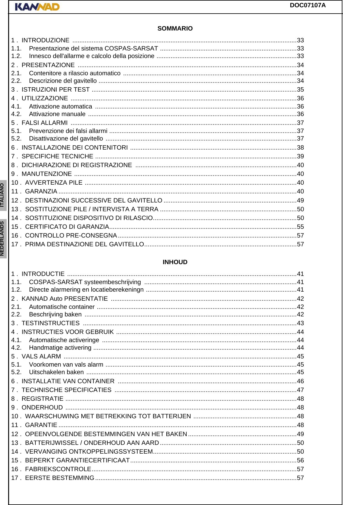 DOC07107AENGLISH ESPAÑOL DEUTSCH  FRANÇAIS ITALIANO NEDERLANDS LANG7 LANG8 LANG9 LANG10 LANG11 LANG12 SOMMARIO1 .  INTRODUZIONE  ................................................................................................................................331.1. Presentazione del sistema COSPAS-SARSAT ..............................................................................331.2. Innesco dell&apos;allarme e calcolo della posizione ................................................................................332 .  PRESENTAZIONE  .............................................................................................................................342.1. Contenitore a rilascio automatico ...................................................................................................342.2. Descrizione del gavitello .................................................................................................................343 .  ISTRUZIONI PER TEST .....................................................................................................................354 .  UTILIZZAZIONE  .................................................................................................................................364.1. Attivazione automatica  ...................................................................................................................364.2. Attivazione manuale .......................................................................................................................365 .  FALSI ALLARMI  .................................................................................................................................375.1. Prevenzione dei falsi allarmi ...........................................................................................................375.2. Disattivazione del gavitello .............................................................................................................376 .  INSTALLAZIONE DEI CONTENITORI ...............................................................................................387 .  SPECIFICHE TECNICHE ...................................................................................................................398 .  DICHIARAZIONE DI REGISTRAZIONE  ............................................................................................409 .  MANUTENZIONE ...............................................................................................................................4010 .  AVVERTENZA PILE .........................................................................................................................4011 .  GARANZIA ........................................................................................................................................4012 .  DESTINAZIONI SUCCESSIVE DEL GAVITELLO ............................................................................4913 .  SOSTITUZIONE PILE / INTERVISTA A TERRA ..............................................................................5014 .  SOSTITUZIONE DISPOSITIVO DI RILASCIO..................................................................................5015 .  CERTIFICATO DI GARANZIA...........................................................................................................5516 .  CONTROLLO PRE-CONSEGNA......................................................................................................5717 .  PRIMA DESTINAZIONE DEL GAVITELLO.......................................................................................57INHOUD1 .  INTRODUCTIE  ...................................................................................................................................411.1. COSPAS-SARSAT systeembeschrijving .......................................................................................411.2. Directe alarmering en locatieberekeningn ......................................................................................412 .  KANNAD Auto PRESENTATIE  ..........................................................................................................422.1. Automatische container ..................................................................................................................422.2. Beschrijving baken  .........................................................................................................................423 .  TESTINSTRUCTIES  ..........................................................................................................................434 .  INSTRUCTIES VOOR GEBRUIK .......................................................................................................444.1. Automatische activeringe  ...............................................................................................................444.2. Handmatige activering ....................................................................................................................445 .  VALS ALARM .....................................................................................................................................455.1. Voorkomen van vals alarm .............................................................................................................455.2. Uitschakelen baken ........................................................................................................................456 .  INSTALLATIE VAN CONTAINER  ......................................................................................................467 .  TECHNISCHE SPECIFICATIES  ........................................................................................................478 .  REGISTRATIE ....................................................................................................................................489 .  ONDERHOUD  ....................................................................................................................................4810 .  WAARSCHUWING MET BETREKKING TOT BATTERIJEN ...........................................................4811 .  GARANTIE ........................................................................................................................................4812 .  OPEENVOLGENDE BESTEMMINGEN VAN HET BAKEN..............................................................4913 .  BATTERIJWISSEL / ONDERHOUD AAN AARD..............................................................................5014 .  VERVANGING ONTKOPPELINGSSYSTEEM..................................................................................5015 .  BEPERKT GARANTIECERTIFICAAT...............................................................................................5616 .  FABRIEKSCONTROLE.....................................................................................................................5717 .  EERSTE BESTEMMING...................................................................................................................57