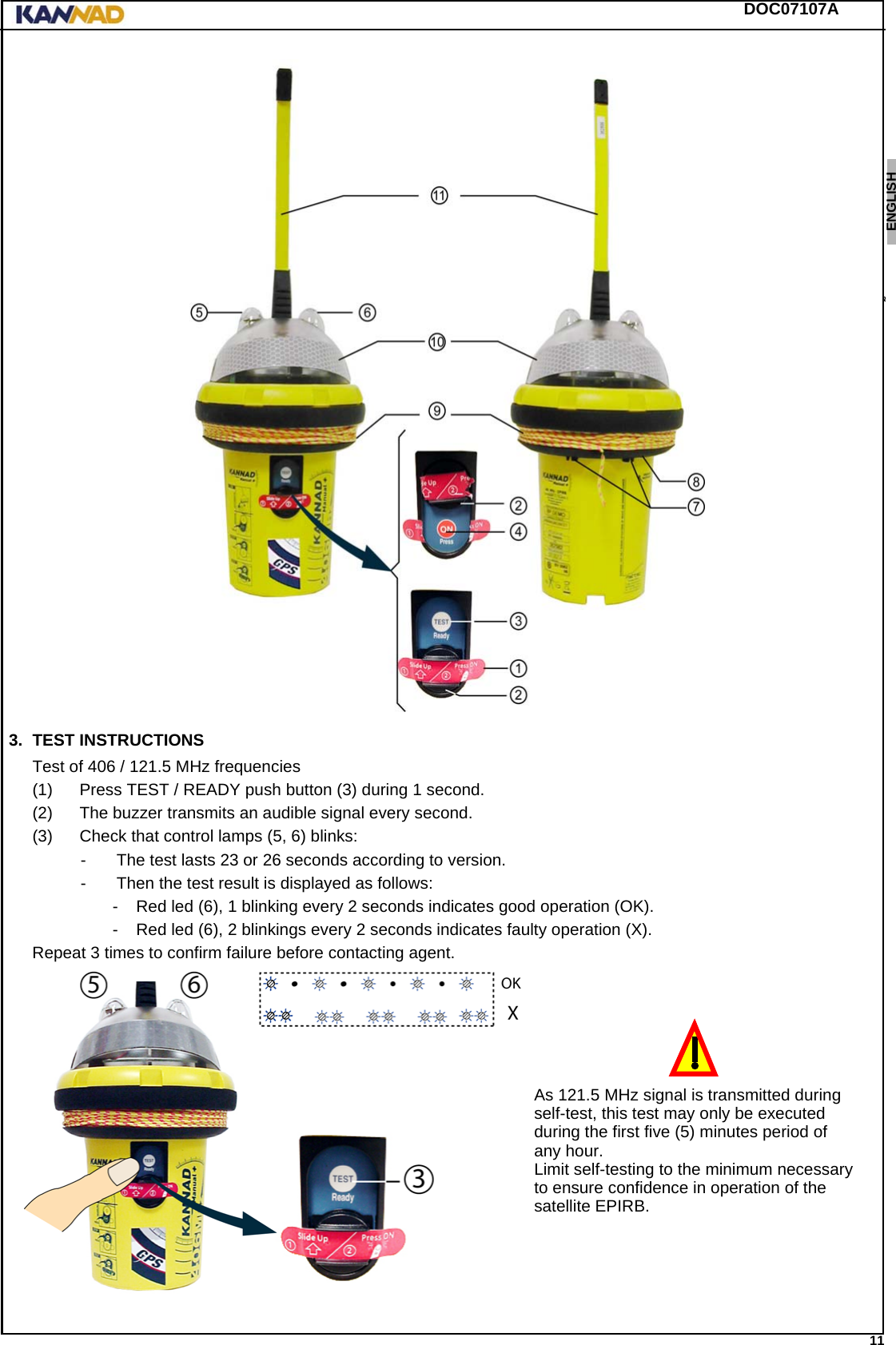 DOC07107A 11ENGLISH ESPAÑOL DEUTSCH  FRANÇAIS ITALIANO NEDERLANDS LANG7 LANG8 LANG9 LANG10 LANG11 LANG12 3. TEST INSTRUCTIONSTest of 406 / 121.5 MHz frequencies(1) Press TEST / READY push button (3) during 1 second.(2) The buzzer transmits an audible signal every second.(3) Check that control lamps (5, 6) blinks: - The test lasts 23 or 26 seconds according to version.- Then the test result is displayed as follows:- Red led (6), 1 blinking every 2 seconds indicates good operation (OK).- Red led (6), 2 blinkings every 2 seconds indicates faulty operation (X).Repeat 3 times to confirm failure before contacting agent.As 121.5 MHz signal is transmitted duringself-test, this test may only be executedduring the first five (5) minutes period ofany hour.Limit self-testing to the minimum necessaryto ensure confidence in operation of thesatellite EPIRB.