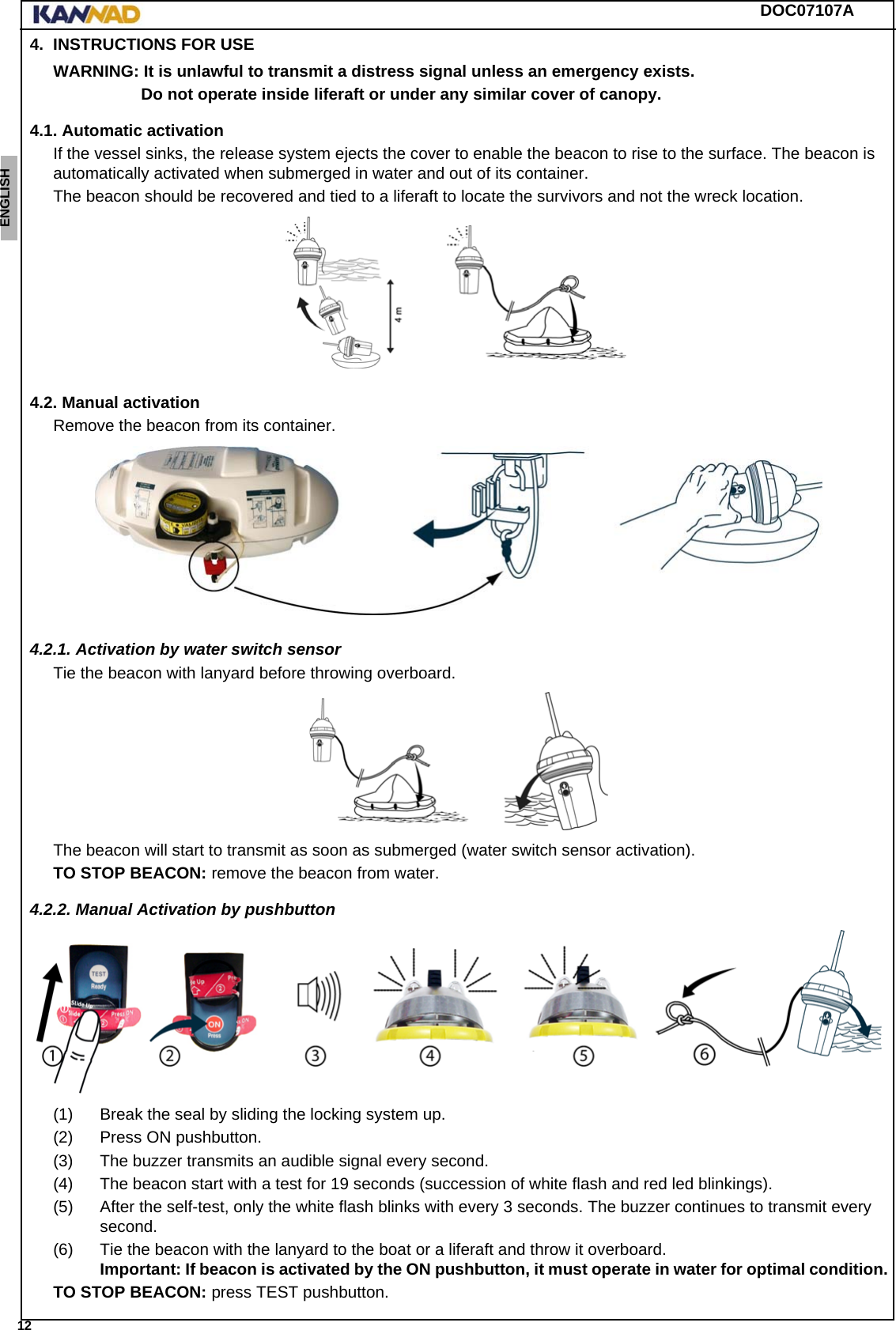 DOC07107A 12ENGLISH ESPAÑOL DEUTSCH  FRANÇAIS ITALIANO NEDERLANDS LANG7 LANG8 LANG9 LANG10 LANG11 LANG12 4. INSTRUCTIONS FOR USEWARNING: It is unlawful to transmit a distress signal unless an emergency exists.Do not operate inside liferaft or under any similar cover of canopy.4.1. Automatic activationIf the vessel sinks, the release system ejects the cover to enable the beacon to rise to the surface. The beacon is automatically activated when submerged in water and out of its container.The beacon should be recovered and tied to a liferaft to locate the survivors and not the wreck location.4.2. Manual activationRemove the beacon from its container.4.2.1. Activation by water switch sensorTie the beacon with lanyard before throwing overboard.The beacon will start to transmit as soon as submerged (water switch sensor activation).TO STOP BEACON: remove the beacon from water.4.2.2. Manual Activation by pushbutton(1) Break the seal by sliding the locking system up.(2) Press ON pushbutton.(3) The buzzer transmits an audible signal every second.(4) The beacon start with a test for 19 seconds (succession of white flash and red led blinkings).(5) After the self-test, only the white flash blinks with every 3 seconds. The buzzer continues to transmit every second.(6) Tie the beacon with the lanyard to the boat or a liferaft and throw it overboard. Important: If beacon is activated by the ON pushbutton, it must operate in water for optimal condition.TO STOP BEACON: press TEST pushbutton.