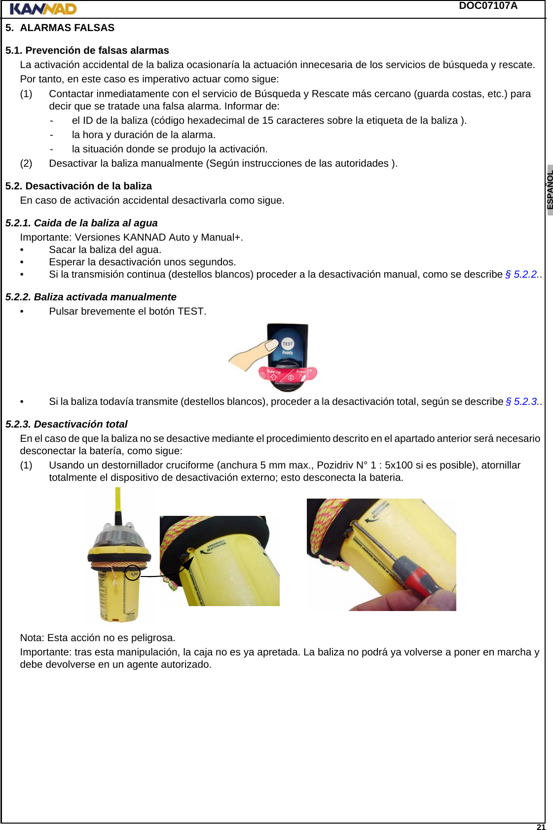 DOC07107A 21ENGLISH ESPAÑOL DEUTSCH  FRANÇAIS ITALIANO NEDERLANDS LANG7 LANG8 LANG9 LANG10 LANG11 LANG12 5. ALARMAS FALSAS5.1. Prevención de falsas alarmasLa activación accidental de la baliza ocasionaría la actuación innecesaria de los servicios de búsqueda y rescate.Por tanto, en este caso es imperativo actuar como sigue:(1) Contactar inmediatamente con el servicio de Búsqueda y Rescate más cercano (guarda costas, etc.) para decir que se tratade una falsa alarma. Informar de:- el ID de la baliza (código hexadecimal de 15 caracteres sobre la etiqueta de la baliza ).- la hora y duración de la alarma.- la situación donde se produjo la activación.(2) Desactivar la baliza manualmente (Según instrucciones de las autoridades ).5.2. Desactivación de la balizaEn caso de activación accidental desactivarla como sigue.5.2.1. Caida de la baliza al aguaImportante: Versiones KANNAD Auto y Manual+.• Sacar la baliza del agua.• Esperar la desactivación unos segundos.• Si la transmisión continua (destellos blancos) proceder a la desactivación manual, como se describe § 5.2.2..5.2.2. Baliza activada manualmente• Pulsar brevemente el botón TEST.• Si la baliza todavía transmite (destellos blancos), proceder a la desactivación total, según se describe § 5.2.3..5.2.3. Desactivación totalEn el caso de que la baliza no se desactive mediante el procedimiento descrito en el apartado anterior será necesario desconectar la batería, como sigue: (1) Usando un destornillador cruciforme (anchura 5 mm max., Pozidriv N° 1 : 5x100 si es posible), atornillar totalmente el dispositivo de desactivación externo; esto desconecta la bateria.Nota: Esta acción no es peligrosa.Importante: tras esta manipulación, la caja no es ya apretada. La baliza no podrá ya volverse a poner en marcha y debe devolverse en un agente autorizado.