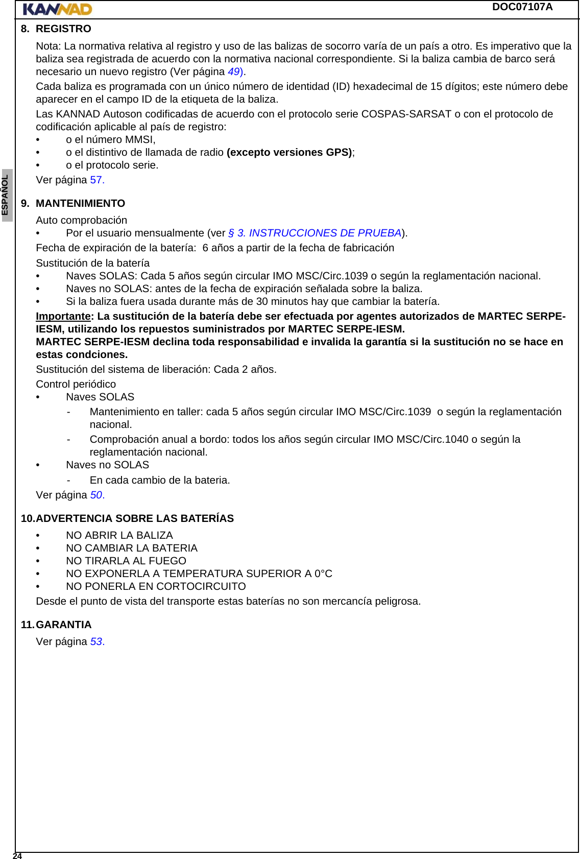 DOC07107A 24ENGLISH ESPAÑOL DEUTSCH  FRANÇAIS ITALIANO NEDERLANDS LANG7 LANG8 LANG9 LANG10 LANG11 LANG12 8. REGISTRONota: La normativa relativa al registro y uso de las balizas de socorro varía de un país a otro. Es imperativo que la baliza sea registrada de acuerdo con la normativa nacional correspondiente. Si la baliza cambia de barco será necesario un nuevo registro (Ver página 49).Cada baliza es programada con un único número de identidad (ID) hexadecimal de 15 dígitos; este número debe aparecer en el campo ID de la etiqueta de la baliza.Las KANNAD Autoson codificadas de acuerdo con el protocolo serie COSPAS-SARSAT o con el protocolo de codificación aplicable al país de registro:• o el número MMSI,• o el distintivo de llamada de radio (excepto versiones GPS);• o el protocolo serie.Ver página 57.9. MANTENIMIENTOAuto comprobación• Por el usuario mensualmente (ver § 3. INSTRUCCIONES DE PRUEBA).Fecha de expiración de la batería:  6 años a partir de la fecha de fabricaciónSustitución de la batería• Naves SOLAS: Cada 5 años según circular IMO MSC/Circ.1039 o según la reglamentación nacional.• Naves no SOLAS: antes de la fecha de expiración señalada sobre la baliza.• Si la baliza fuera usada durante más de 30 minutos hay que cambiar la batería.Importante: La sustitución de la batería debe ser efectuada por agentes autorizados de MARTEC SERPE-IESM, utilizando los repuestos suministrados por MARTEC SERPE-IESM. MARTEC SERPE-IESM declina toda responsabilidad e invalida la garantía si la sustitución no se hace en estas condciones.Sustitución del sistema de liberación: Cada 2 años.Control periódico• Naves SOLAS- Mantenimiento en taller: cada 5 años según circular IMO MSC/Circ.1039  o según la reglamentación nacional.- Comprobación anual a bordo: todos los años según circular IMO MSC/Circ.1040 o según la reglamentación nacional.• Naves no SOLAS- En cada cambio de la bateria.Ver página 50.10.ADVERTENCIA SOBRE LAS BATERÍAS• NO ABRIR LA BALIZA• NO CAMBIAR LA BATERIA• NO TIRARLA AL FUEGO• NO EXPONERLA A TEMPERATURA SUPERIOR A 0°C• NO PONERLA EN CORTOCIRCUITODesde el punto de vista del transporte estas baterías no son mercancía peligrosa.11.GARANTIAVer página 53.