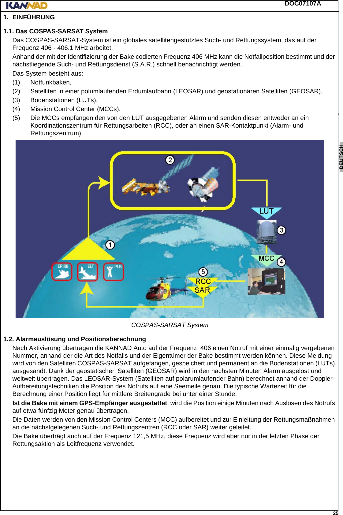 DOC07107A 25ENGLISH ESPAÑOL DEUTSCH  FRANÇAIS ITALIANO NEDERLANDS LANG7 LANG8 LANG9 LANG10 LANG11 LANG12 1. EINFÜHRUNG1.1. Das COSPAS-SARSAT SystemDas COSPAS-SARSAT-System ist ein globales satellitengestütztes Such- und Rettungssystem, das auf der Frequenz 406 - 406.1 MHz arbeitet.Anhand der mit der Identifizierung der Bake codierten Frequenz 406 MHz kann die Notfallposition bestimmt und der nächstliegende Such- und Rettungsdienst (S.A.R.) schnell benachrichtigt werden.Das System besteht aus:(1) Notfunkbaken,(2) Satelliten in einer polumlaufenden Erdumlaufbahn (LEOSAR) und geostationären Satelliten (GEOSAR),(3) Bodenstationen (LUTs),(4) Mission Control Center (MCCs).(5) Die MCCs empfangen den von den LUT ausgegebenen Alarm und senden diesen entweder an ein Koordinationszentrum für Rettungsarbeiten (RCC), oder an einen SAR-Kontaktpunkt (Alarm- und Rettungszentrum).COSPAS-SARSAT System1.2. Alarmauslösung und PositionsberechnungNach Aktivierung übertragen die KANNAD Auto auf der Frequenz  406 einen Notruf mit einer einmalig vergebenen Nummer, anhand der die Art des Notfalls und der Eigentümer der Bake bestimmt werden können. Diese Meldung wird von den Satelliten COSPAS-SARSAT aufgefangen, gespeichert und permanent an die Bodenstationen (LUTs) ausgesandt. Dank der geostatischen Satelliten (GEOSAR) wird in den nächsten Minuten Alarm ausgelöst und weltweit übertragen. Das LEOSAR-System (Satelliten auf polarumlaufender Bahn) berechnet anhand der Doppler-Aufbereitungstechniken die Position des Notrufs auf eine Seemeile genau. Die typische Wartezeit für die Berechnung einer Position liegt für mittlere Breitengrade bei unter einer Stunde.Ist die Bake mit einem GPS-Empfänger ausgestattet, wird die Position einige Minuten nach Auslösen des Notrufs auf etwa fünfzig Meter genau übertragen.Die Daten werden von den Mission Control Centers (MCC) aufbereitet und zur Einleitung der Rettungsmaßnahmen an die nächstgelegenen Such- und Rettungszentren (RCC oder SAR) weiter geleitet.Die Bake überträgt auch auf der Frequenz 121,5 MHz, diese Frequenz wird aber nur in der letzten Phase der Rettungsaktion als Leitfrequenz verwendet.
