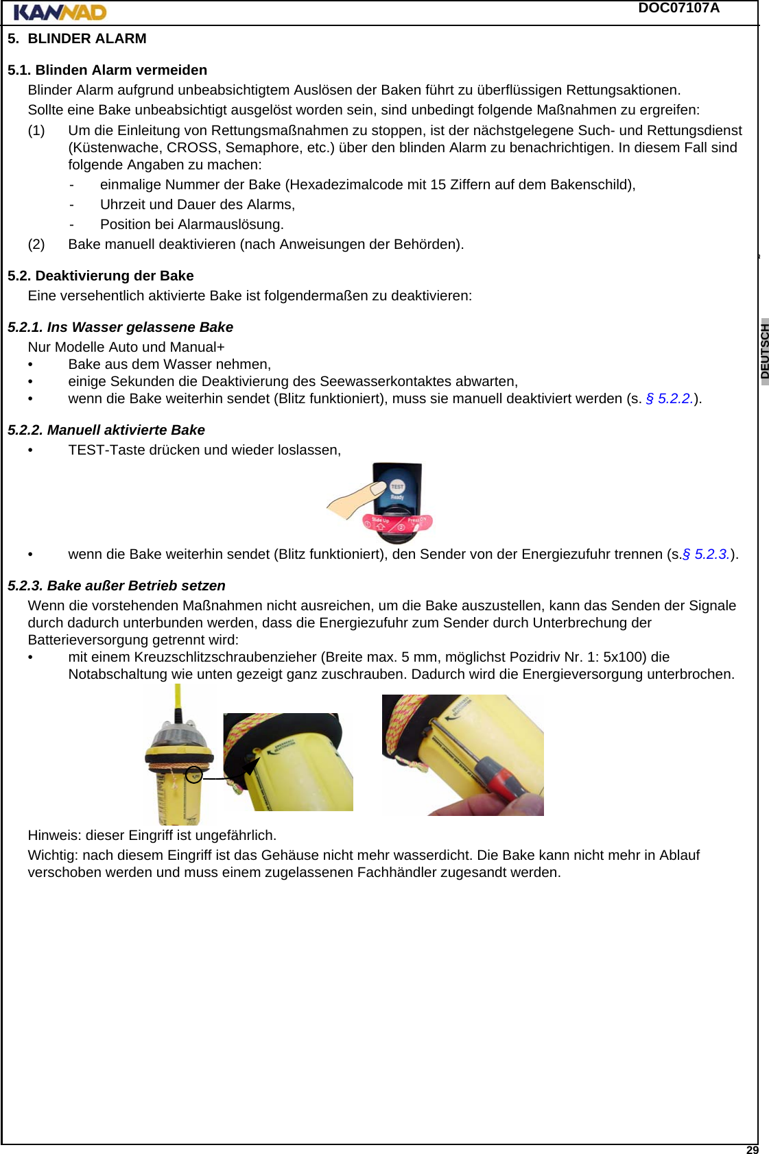 DOC07107A 29ENGLISH ESPAÑOL DEUTSCH  FRANÇAIS ITALIANO NEDERLANDS LANG7 LANG8 LANG9 LANG10 LANG11 LANG12 5. BLINDER ALARM5.1. Blinden Alarm vermeidenBlinder Alarm aufgrund unbeabsichtigtem Auslösen der Baken führt zu überflüssigen Rettungsaktionen.Sollte eine Bake unbeabsichtigt ausgelöst worden sein, sind unbedingt folgende Maßnahmen zu ergreifen:(1) Um die Einleitung von Rettungsmaßnahmen zu stoppen, ist der nächstgelegene Such- und Rettungsdienst (Küstenwache, CROSS, Semaphore, etc.) über den blinden Alarm zu benachrichtigen. In diesem Fall sind folgende Angaben zu machen:- einmalige Nummer der Bake (Hexadezimalcode mit 15 Ziffern auf dem Bakenschild),- Uhrzeit und Dauer des Alarms,- Position bei Alarmauslösung.(2) Bake manuell deaktivieren (nach Anweisungen der Behörden).5.2. Deaktivierung der BakeEine versehentlich aktivierte Bake ist folgendermaßen zu deaktivieren:5.2.1. Ins Wasser gelassene BakeNur Modelle Auto und Manual+• Bake aus dem Wasser nehmen,• einige Sekunden die Deaktivierung des Seewasserkontaktes abwarten,• wenn die Bake weiterhin sendet (Blitz funktioniert), muss sie manuell deaktiviert werden (s. § 5.2.2.).5.2.2. Manuell aktivierte Bake• TEST-Taste drücken und wieder loslassen,• wenn die Bake weiterhin sendet (Blitz funktioniert), den Sender von der Energiezufuhr trennen (s.§ 5.2.3.).5.2.3. Bake außer Betrieb setzenWenn die vorstehenden Maßnahmen nicht ausreichen, um die Bake auszustellen, kann das Senden der Signale durch dadurch unterbunden werden, dass die Energiezufuhr zum Sender durch Unterbrechung der Batterieversorgung getrennt wird:• mit einem Kreuzschlitzschraubenzieher (Breite max. 5 mm, möglichst Pozidriv Nr. 1: 5x100) die Notabschaltung wie unten gezeigt ganz zuschrauben. Dadurch wird die Energieversorgung unterbrochen.Hinweis: dieser Eingriff ist ungefährlich.Wichtig: nach diesem Eingriff ist das Gehäuse nicht mehr wasserdicht. Die Bake kann nicht mehr in Ablauf verschoben werden und muss einem zugelassenen Fachhändler zugesandt werden.