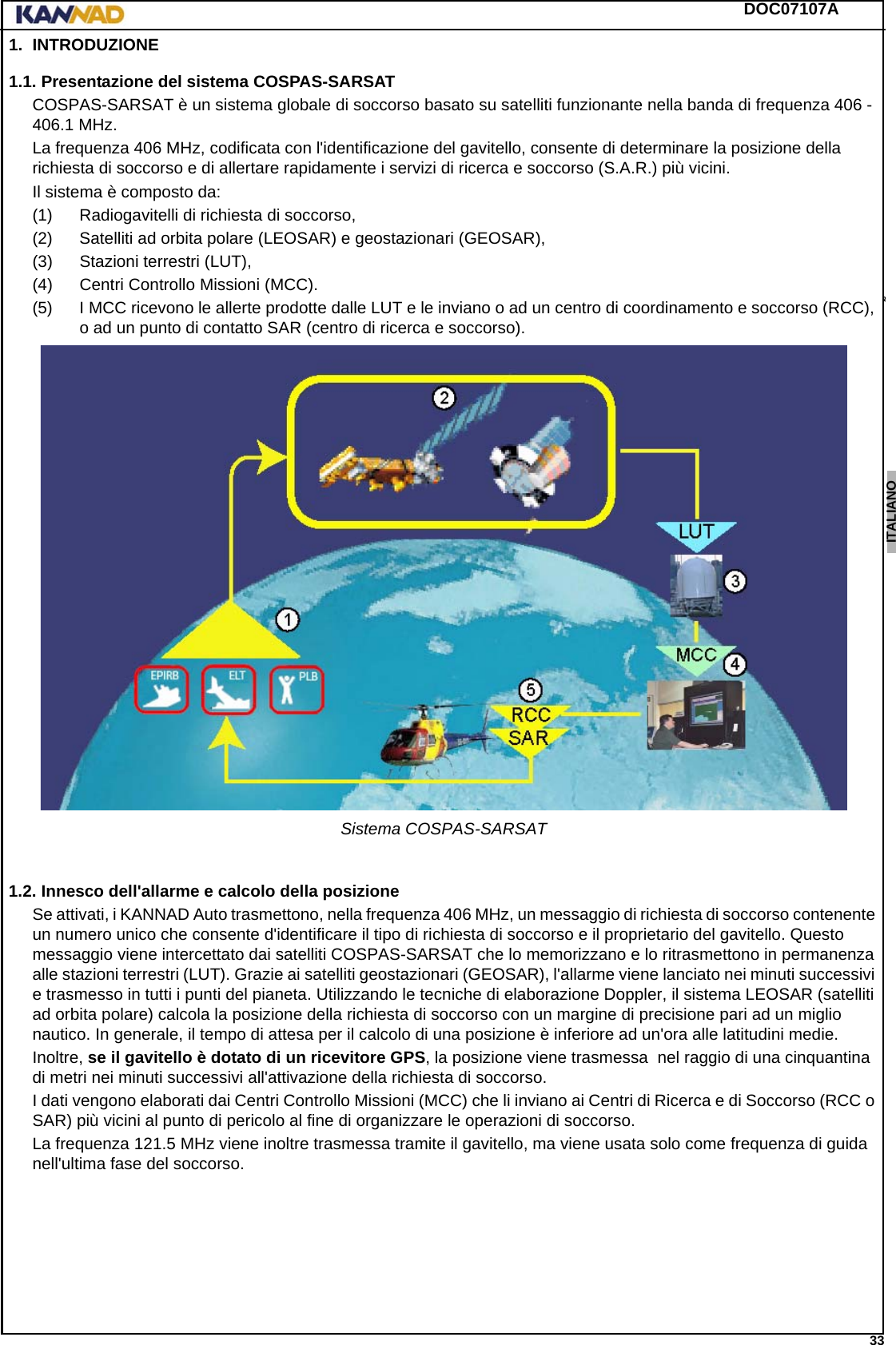 DOC07107A 33ENGLISH ESPAÑOL DEUTSCH  FRANÇAIS ITALIANO NEDERLANDS LANG7 LANG8 LANG9 LANG10 LANG11 LANG12 1. INTRODUZIONE1.1. Presentazione del sistema COSPAS-SARSATCOSPAS-SARSAT è un sistema globale di soccorso basato su satelliti funzionante nella banda di frequenza 406 - 406.1 MHz.La frequenza 406 MHz, codificata con l&apos;identificazione del gavitello, consente di determinare la posizione della richiesta di soccorso e di allertare rapidamente i servizi di ricerca e soccorso (S.A.R.) più vicini.Il sistema è composto da:(1) Radiogavitelli di richiesta di soccorso,(2) Satelliti ad orbita polare (LEOSAR) e geostazionari (GEOSAR),(3) Stazioni terrestri (LUT),(4) Centri Controllo Missioni (MCC).(5) I MCC ricevono le allerte prodotte dalle LUT e le inviano o ad un centro di coordinamento e soccorso (RCC), o ad un punto di contatto SAR (centro di ricerca e soccorso).Sistema COSPAS-SARSAT1.2. Innesco dell&apos;allarme e calcolo della posizioneSe attivati, i KANNAD Auto trasmettono, nella frequenza 406 MHz, un messaggio di richiesta di soccorso contenente un numero unico che consente d&apos;identificare il tipo di richiesta di soccorso e il proprietario del gavitello. Questo messaggio viene intercettato dai satelliti COSPAS-SARSAT che lo memorizzano e lo ritrasmettono in permanenza alle stazioni terrestri (LUT). Grazie ai satelliti geostazionari (GEOSAR), l&apos;allarme viene lanciato nei minuti successivi e trasmesso in tutti i punti del pianeta. Utilizzando le tecniche di elaborazione Doppler, il sistema LEOSAR (satelliti ad orbita polare) calcola la posizione della richiesta di soccorso con un margine di precisione pari ad un miglio nautico. In generale, il tempo di attesa per il calcolo di una posizione è inferiore ad un&apos;ora alle latitudini medie.Inoltre, se il gavitello è dotato di un ricevitore GPS, la posizione viene trasmessa  nel raggio di una cinquantina di metri nei minuti successivi all&apos;attivazione della richiesta di soccorso.I dati vengono elaborati dai Centri Controllo Missioni (MCC) che li inviano ai Centri di Ricerca e di Soccorso (RCC o SAR) più vicini al punto di pericolo al fine di organizzare le operazioni di soccorso.La frequenza 121.5 MHz viene inoltre trasmessa tramite il gavitello, ma viene usata solo come frequenza di guida nell&apos;ultima fase del soccorso.