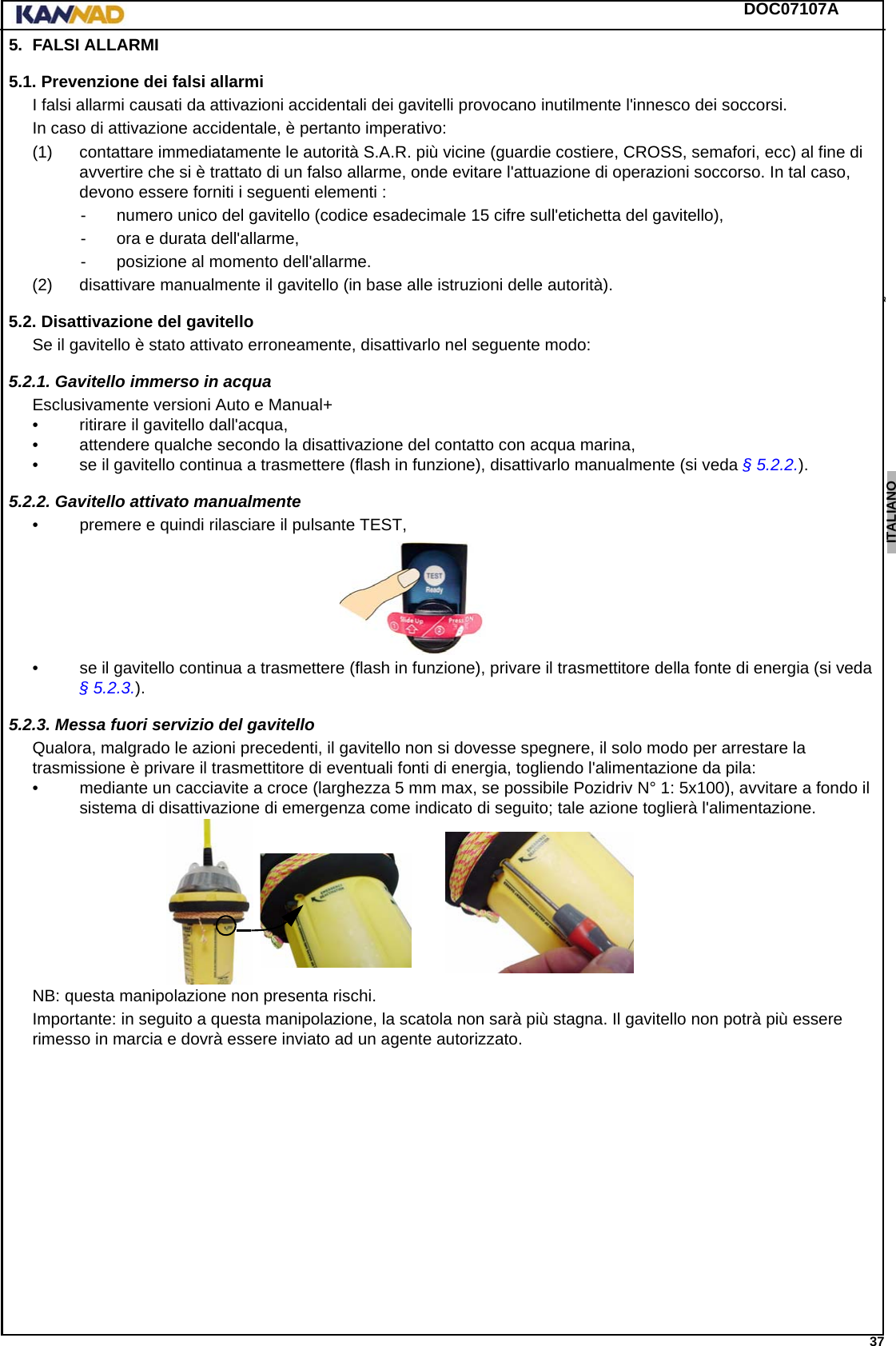 DOC07107A 37ENGLISH ESPAÑOL DEUTSCH  FRANÇAIS ITALIANO NEDERLANDS LANG7 LANG8 LANG9 LANG10 LANG11 LANG12 5. FALSI ALLARMI5.1. Prevenzione dei falsi allarmiI falsi allarmi causati da attivazioni accidentali dei gavitelli provocano inutilmente l&apos;innesco dei soccorsi.In caso di attivazione accidentale, è pertanto imperativo:(1) contattare immediatamente le autorità S.A.R. più vicine (guardie costiere, CROSS, semafori, ecc) al fine di avvertire che si è trattato di un falso allarme, onde evitare l&apos;attuazione di operazioni soccorso. In tal caso, devono essere forniti i seguenti elementi :- numero unico del gavitello (codice esadecimale 15 cifre sull&apos;etichetta del gavitello),- ora e durata dell&apos;allarme,- posizione al momento dell&apos;allarme.(2) disattivare manualmente il gavitello (in base alle istruzioni delle autorità).5.2. Disattivazione del gavitelloSe il gavitello è stato attivato erroneamente, disattivarlo nel seguente modo:5.2.1. Gavitello immerso in acquaEsclusivamente versioni Auto e Manual+• ritirare il gavitello dall&apos;acqua,• attendere qualche secondo la disattivazione del contatto con acqua marina,• se il gavitello continua a trasmettere (flash in funzione), disattivarlo manualmente (si veda § 5.2.2.).5.2.2. Gavitello attivato manualmente• premere e quindi rilasciare il pulsante TEST,• se il gavitello continua a trasmettere (flash in funzione), privare il trasmettitore della fonte di energia (si veda § 5.2.3.).5.2.3. Messa fuori servizio del gavitelloQualora, malgrado le azioni precedenti, il gavitello non si dovesse spegnere, il solo modo per arrestare la trasmissione è privare il trasmettitore di eventuali fonti di energia, togliendo l&apos;alimentazione da pila:• mediante un cacciavite a croce (larghezza 5 mm max, se possibile Pozidriv N° 1: 5x100), avvitare a fondo il sistema di disattivazione di emergenza come indicato di seguito; tale azione toglierà l&apos;alimentazione.NB: questa manipolazione non presenta rischi.Importante: in seguito a questa manipolazione, la scatola non sarà più stagna. Il gavitello non potrà più essere rimesso in marcia e dovrà essere inviato ad un agente autorizzato.