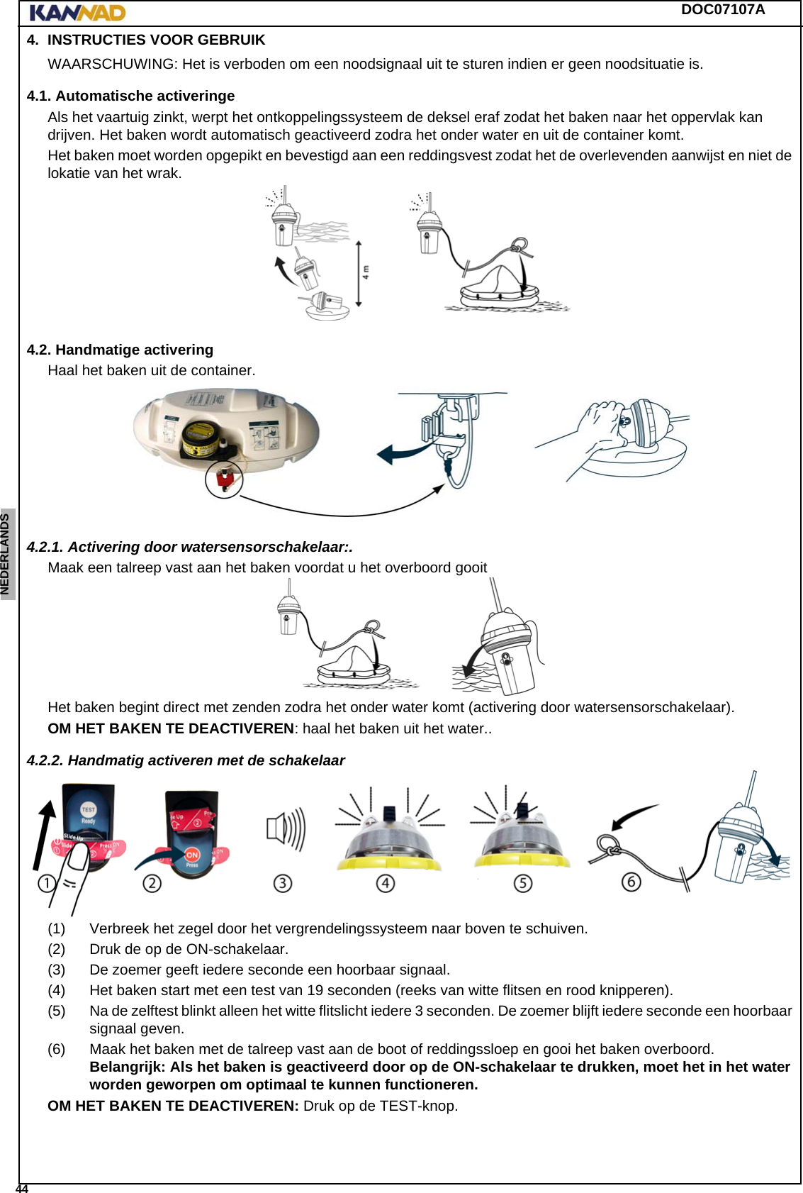 DOC07107A 44ENGLISH ESPAÑOL DEUTSCH  FRANÇAIS ITALIANO NEDERLANDS LANG7 LANG8 LANG9 LANG10 LANG11 LANG12 4. INSTRUCTIES VOOR GEBRUIKWAARSCHUWING: Het is verboden om een noodsignaal uit te sturen indien er geen noodsituatie is.4.1. Automatische activeringeAls het vaartuig zinkt, werpt het ontkoppelingssysteem de deksel eraf zodat het baken naar het oppervlak kan drijven. Het baken wordt automatisch geactiveerd zodra het onder water en uit de container komt.Het baken moet worden opgepikt en bevestigd aan een reddingsvest zodat het de overlevenden aanwijst en niet de lokatie van het wrak.4.2. Handmatige activeringHaal het baken uit de container.4.2.1. Activering door watersensorschakelaar:.Maak een talreep vast aan het baken voordat u het overboord gooitHet baken begint direct met zenden zodra het onder water komt (activering door watersensorschakelaar).OM HET BAKEN TE DEACTIVEREN: haal het baken uit het water..4.2.2. Handmatig activeren met de schakelaar(1) Verbreek het zegel door het vergrendelingssysteem naar boven te schuiven.(2) Druk de op de ON-schakelaar.(3) De zoemer geeft iedere seconde een hoorbaar signaal.(4) Het baken start met een test van 19 seconden (reeks van witte flitsen en rood knipperen).(5) Na de zelftest blinkt alleen het witte flitslicht iedere 3 seconden. De zoemer blijft iedere seconde een hoorbaar signaal geven.(6) Maak het baken met de talreep vast aan de boot of reddingssloep en gooi het baken overboord. Belangrijk: Als het baken is geactiveerd door op de ON-schakelaar te drukken, moet het in het water worden geworpen om optimaal te kunnen functioneren.OM HET BAKEN TE DEACTIVEREN: Druk op de TEST-knop.