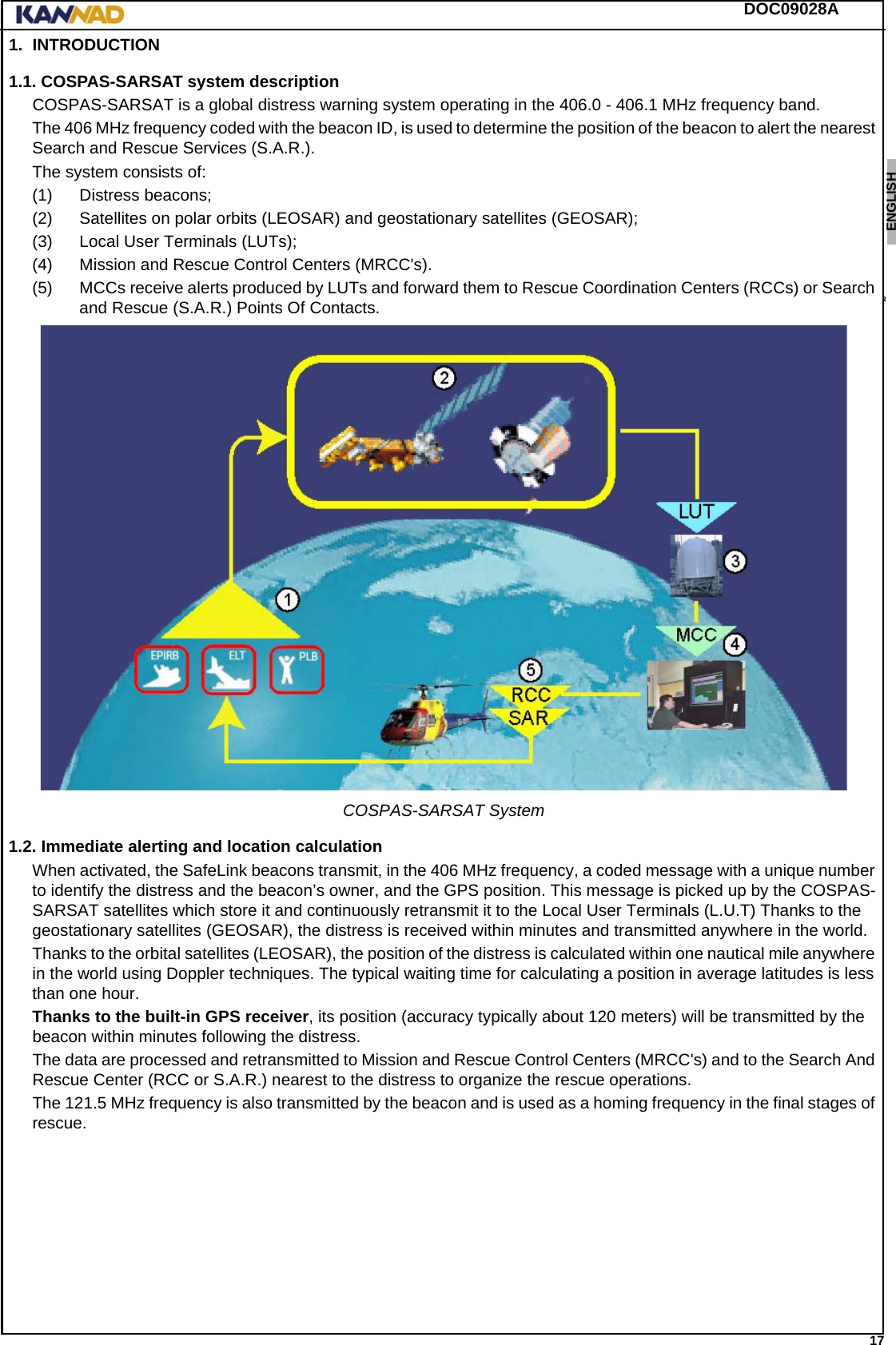 DOC09028A 17ENGLISH ESPAÑOL DEUTSCH  FRANÇAIS ITALIANO NEDERLANDS LANG7 LANG8 LANG9 LANG10 LANG11 LANG12 1. INTRODUCTION1.1. COSPAS-SARSAT system descriptionCOSPAS-SARSAT is a global distress warning system operating in the 406.0 - 406.1 MHz frequency band.The 406 MHz frequency coded with the beacon ID, is used to determine the position of the beacon to alert the nearest Search and Rescue Services (S.A.R.).The system consists of:(1) Distress beacons;(2) Satellites on polar orbits (LEOSAR) and geostationary satellites (GEOSAR);(3) Local User Terminals (LUTs);(4) Mission and Rescue Control Centers (MRCC&apos;s).(5) MCCs receive alerts produced by LUTs and forward them to Rescue Coordination Centers (RCCs) or Search and Rescue (S.A.R.) Points Of Contacts.COSPAS-SARSAT System1.2. Immediate alerting and location calculationWhen activated, the SafeLink beacons transmit, in the 406 MHz frequency, a coded message with a unique number to identify the distress and the beacon’s owner, and the GPS position. This message is picked up by the COSPAS-SARSAT satellites which store it and continuously retransmit it to the Local User Terminals (L.U.T) Thanks to the geostationary satellites (GEOSAR), the distress is received within minutes and transmitted anywhere in the world.Thanks to the orbital satellites (LEOSAR), the position of the distress is calculated within one nautical mile anywhere in the world using Doppler techniques. The typical waiting time for calculating a position in average latitudes is less than one hour.Thanks to the built-in GPS receiver, its position (accuracy typically about 120 meters) will be transmitted by the beacon within minutes following the distress.The data are processed and retransmitted to Mission and Rescue Control Centers (MRCC&apos;s) and to the Search And Rescue Center (RCC or S.A.R.) nearest to the distress to organize the rescue operations.The 121.5 MHz frequency is also transmitted by the beacon and is used as a homing frequency in the final stages of rescue.
