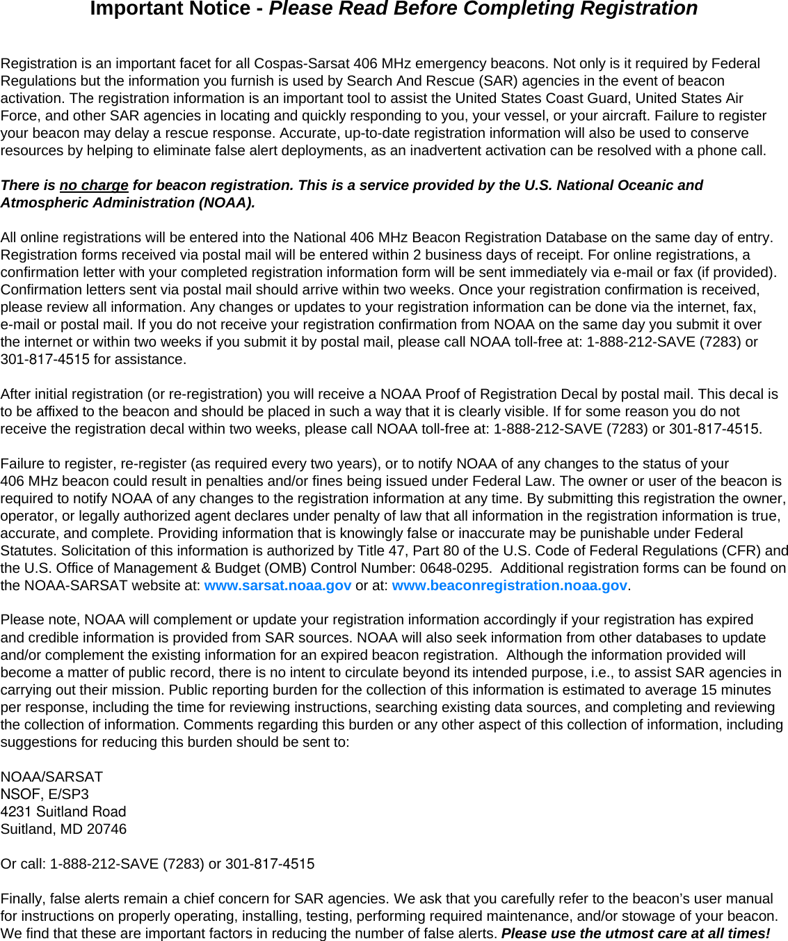 Important Notice - Please Read Before Completing RegistrationRegistration is an important facet for all Cospas-Sarsat 406 MHz emergency beacons. Not only is it required by FederalRegulations but the information you furnish is used by Search And Rescue (SAR) agencies in the event of beaconactivation. The registration information is an important tool to assist the United States Coast Guard, United States AirForce, and other SAR agencies in locating and quickly responding to you, your vessel, or your aircraft. Failure to register your beacon may delay a rescue response. Accurate, up-to-date registration information will also be used to conserve resources by helping to eliminate false alert deployments, as an inadvertent activation can be resolved with a phone call.There is no charge for beacon registration. This is a service provided by the U.S. National Oceanic andAtmospheric Administration (NOAA).All online registrations will be entered into the National 406 MHz Beacon Registration Database on the same day of entry. Registration forms received via postal mail will be entered within 2 business days of receipt. For online registrations, a confirmation letter with your completed registration information form will be sent immediately via e-mail or fax (if provided). Confirmation letters sent via postal mail should arrive within two weeks. Once your registration confirmation is received, please review all information. Any changes or updates to your registration information can be done via the internet, fax, e-mail or postal mail. If you do not receive your registration confirmation from NOAA on the same day you submit it over the internet or within two weeks if you submit it by postal mail, please call NOAA toll-free at: 1-888-212-SAVE (7283) or 301-817-4515 for assistance.After initial registration (or re-registration) you will receive a NOAA Proof of Registration Decal by postal mail. This decal is to be affixed to the beacon and should be placed in such a way that it is clearly visible. If for some reason you do not receive the registration decal within two weeks, please call NOAA toll-free at: 1-888-212-SAVE (7283) or 301-817-4515.Failure to register, re-register (as required every two years), or to notify NOAA of any changes to the status of your406 MHz beacon could result in penalties and/or fines being issued under Federal Law. The owner or user of the beacon is required to notify NOAA of any changes to the registration information at any time. By submitting this registration the owner, operator, or legally authorized agent declares under penalty of law that all information in the registration information is true, accurate, and complete. Providing information that is knowingly false or inaccurate may be punishable under Federal Statutes. Solicitation of this information is authorized by Title 47,Part 80 of the U.S. Code of Federal Regulations (CFR) andthe U.S. Office of Management &amp; Budget (OMB) Control Number: 0648-0295.  Additional registration forms can be found onthe NOAA-SARSAT website at: www.sarsat.noaa.gov or at: www.beaconregistration.noaa.gov.Please note, NOAA will complement or update your registration information accordingly if your registration has expiredand credible information is provided from SAR sources. NOAA will also seek information from other databases to update and/or complement the existing information for an expired beacon registration.  Although the information provided will become a matter of public record, there is no intent to circulate beyond its intended purpose, i.e., to assist SAR agencies in carrying out their mission. Public reporting burden for the collection of this information is estimated to average 15 minutes per response, including the time for reviewing instructions, searching existing data sources, and completing and reviewing the collection of information. Comments regarding this burden or any other aspect of this collection of information, including suggestions for reducing this burden should be sent to:NOAA/SARSATNSOF, E/SP34231 Suitland RoadSuitland, MD 20746Or call: 1-888-212-SAVE (7283) or 301-817-4515Finally, false alerts remain a chief concern for SAR agencies. We ask that you carefully refer to the beacon’s user manual for instructions on properly operating, installing, testing, performing required maintenance, and/or stowage of your beacon. We find that these are important factors in reducing the number of false alerts. Please use the utmost care at all times!