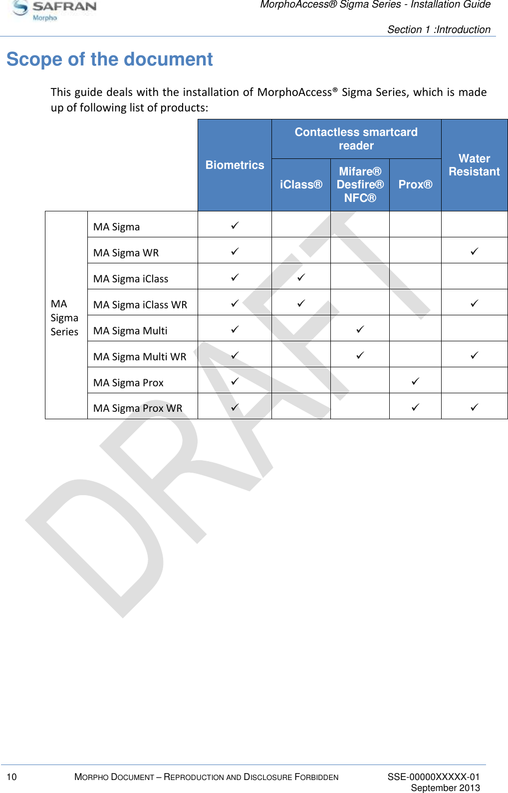   MorphoAccess® Sigma Series - Installation Guide   Section 1 :Introduction  10 MORPHO DOCUMENT – REPRODUCTION AND DISCLOSURE FORBIDDEN SSE-00000XXXXX-01   September 2013  Scope of the document This guide deals with the installation of MorphoAccess® Sigma Series, which is made up of following list of products:   Biometrics Contactless smartcard reader Water Resistant   iClass® Mifare® Desfire® NFC® Prox® MA Sigma Series MA Sigma      MA Sigma WR      MA Sigma iClass      MA Sigma iClass WR      MA Sigma Multi      MA Sigma Multi WR      MA Sigma Prox      MA Sigma Prox WR       