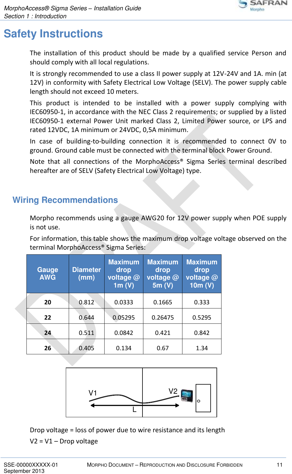  MorphoAccess® Sigma Series – Installation Guide  Section 1 : Introduction   SSE-00000XXXXX-01 MORPHO DOCUMENT – REPRODUCTION AND DISCLOSURE FORBIDDEN 11 September 2013    Safety Instructions The  installation  of  this  product  should  be  made  by  a  qualified  service  Person  and should comply with all local regulations. It is strongly recommended to use a class II power supply at 12V-24V and 1A. min (at 12V) in conformity with Safety Electrical Low Voltage (SELV). The power supply cable length should not exceed 10 meters. This  product  is  intended  to  be  installed  with  a  power  supply  complying  with IEC60950-1, in accordance with the NEC Class 2 requirements; or supplied by a listed IEC60950-1  external  Power  Unit  marked  Class  2,  Limited  Power  source,  or  LPS  and rated 12VDC, 1A minimum or 24VDC, 0,5A minimum. In  case  of  building-to-building  connection  it  is  recommended  to  connect  0V  to ground. Ground cable must be connected with the terminal block Power Ground. Note  that  all  connections  of  the  MorphoAccess®  Sigma  Series  terminal  described hereafter are of SELV (Safety Electrical Low Voltage) type.  Wiring Recommendations Morpho recommends using a gauge AWG20 for 12V power supply when POE supply is not use. For information, this table shows the maximum drop voltage voltage observed on the terminal MorphoAccess® Sigma Series: Gauge AWG Diameter (mm) Maximum drop voltage @ 1m (V) Maximum drop voltage @ 5m (V) Maximum drop voltage @ 10m (V) 20 0.812 0.0333 0.1665 0.333 22 0.644 0.05295 0.26475 0.5295 24 0.511 0.0842 0.421 0.842 26 0.405 0.134 0.67 1.34       Drop voltage = loss of power due to wire resistance and its length V2 = V1 – Drop voltage  V1 V2 L 