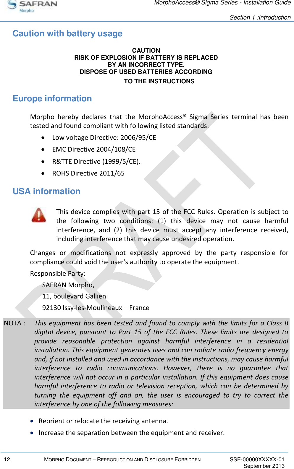   MorphoAccess® Sigma Series - Installation Guide   Section 1 :Introduction  12 MORPHO DOCUMENT – REPRODUCTION AND DISCLOSURE FORBIDDEN SSE-00000XXXXX-01   September 2013  Caution with battery usage CAUTION RISK OF EXPLOSION IF BATTERY IS REPLACED BY AN INCORRECT TYPE. DISPOSE OF USED BATTERIES ACCORDING TO THE INSTRUCTIONS Europe information Morpho  hereby  declares  that  the  MorphoAccess®  Sigma  Series  terminal  has  been tested and found compliant with following listed standards:   Low voltage Directive: 2006/95/CE  EMC Directive 2004/108/CE  R&amp;TTE Directive (1999/5/CE).  ROHS Directive 2011/65 USA information  This device complies  with part 15  of the FCC Rules.  Operation  is subject to the  following  two  conditions:  (1)  this  device  may  not  cause  harmful interference,  and  (2)  this  device  must  accept  any  interference  received, including interference that may cause undesired operation. Changes  or  modifications  not  expressly  approved  by  the  party  responsible  for compliance could void the user&apos;s authority to operate the equipment. Responsible Party: SAFRAN Morpho, 11, boulevard Gallieni 92130 Issy-les-Moulineaux – France NOTA :  This  equipment  has  been  tested  and  found  to  comply  with  the  limits for  a  Class  B digital  device,  pursuant  to  Part  15  of  the  FCC  Rules.  These  limits  are  designed  to provide  reasonable  protection  against  harmful  interference  in  a  residential installation. This equipment generates uses and can radiate radio frequency energy and, if not installed and used in accordance with the instructions, may cause harmful interference  to  radio  communications.  However,  there  is  no  guarantee  that interference will not occur in a particular installation. If this equipment  does cause harmful  interference  to  radio  or  television  reception,  which  can  be  determined  by turning  the  equipment  off  and  on,  the  user  is  encouraged  to  try  to  correct  the interference by one of the following measures:  Reorient or relocate the receiving antenna.  Increase the separation between the equipment and receiver. 