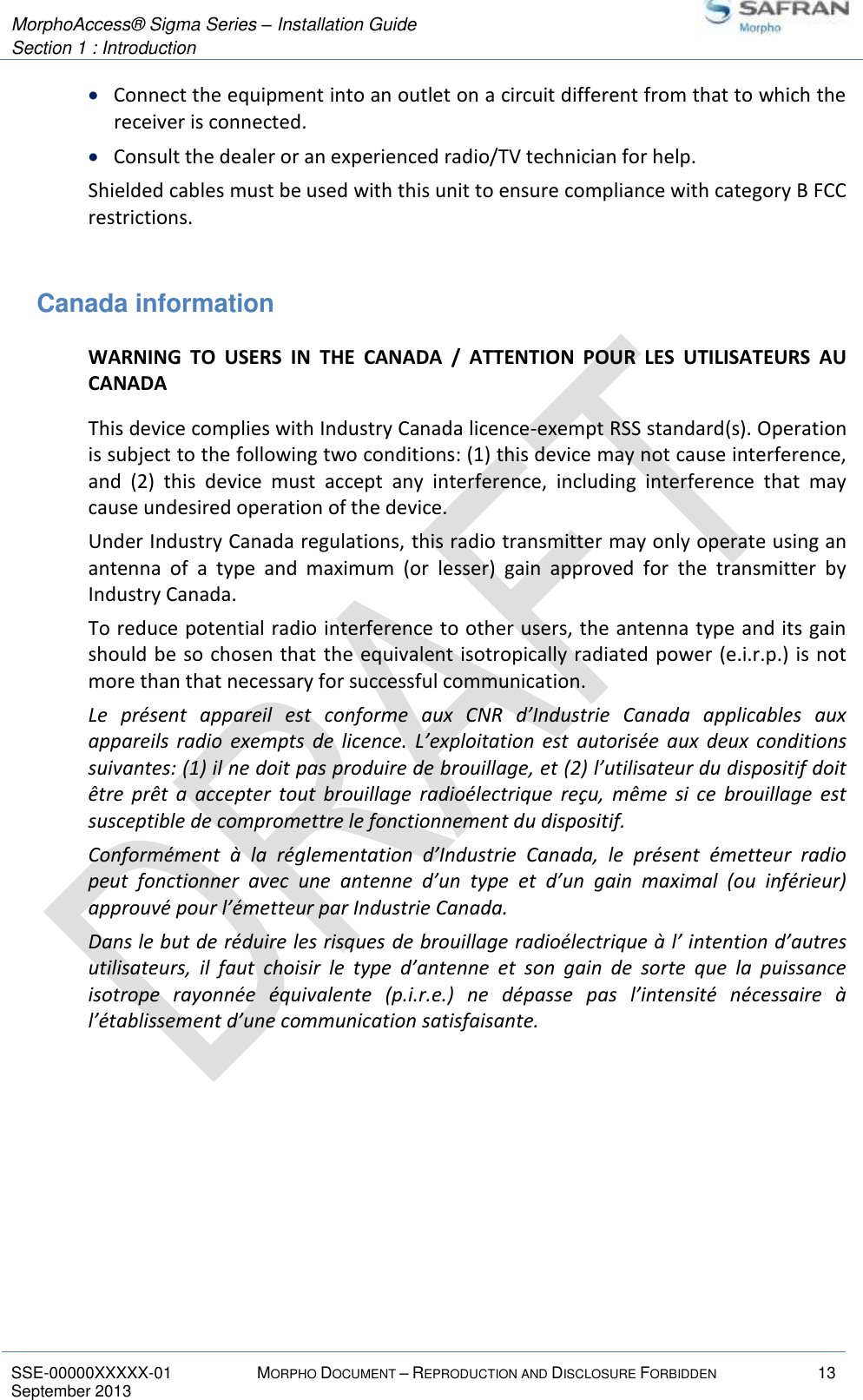  MorphoAccess® Sigma Series – Installation Guide  Section 1 : Introduction   SSE-00000XXXXX-01 MORPHO DOCUMENT – REPRODUCTION AND DISCLOSURE FORBIDDEN 13 September 2013     Connect the equipment into an outlet on a circuit different from that to which the receiver is connected.  Consult the dealer or an experienced radio/TV technician for help. Shielded cables must be used with this unit to ensure compliance with category B FCC restrictions.  Canada information WARNING  TO  USERS  IN  THE  CANADA  /  ATTENTION  POUR  LES  UTILISATEURS  AU CANADA This device complies with Industry Canada licence-exempt RSS standard(s). Operation is subject to the following two conditions: (1) this device may not cause interference, and  (2)  this  device  must  accept  any  interference,  including  interference  that  may cause undesired operation of the device. Under Industry Canada regulations, this radio transmitter may only operate using an antenna  of  a  type  and  maximum  (or  lesser)  gain  approved  for  the  transmitter  by Industry Canada.  To reduce potential radio interference to other users, the antenna type and its gain should be so chosen that  the equivalent isotropically radiated power (e.i.r.p.) is not more than that necessary for successful communication. Le  présent  appareil  est  conforme  aux  CNR  d’Industrie  Canada  applicables  aux appareils  radio  exempts  de  licence.  L’exploitation  est  autorisée  aux  deux  conditions suivantes: (1) il ne doit pas produire de brouillage, et (2) l’utilisateur du dispositif doit être  prêt  a  accepter  tout  brouillage  radioélectrique  reçu,  même  si  ce  brouillage  est susceptible de compromettre le fonctionnement du dispositif. Conformément  à  la  réglementation  d’Industrie  Canada,  le  présent  émetteur  radio peut  fonctionner  avec  une  antenne  d’un  type  et  d’un  gain  maximal  (ou  inférieur) approuvé pour l’émetteur par Industrie Canada.  Dans le but de réduire les risques de brouillage radioélectrique à l’ intention d’autres utilisateurs,  il  faut  choisir  le  type  d’antenne  et  son  gain  de  sorte  que  la  puissance isotrope  rayonnée  équivalente  (p.i.r.e.)  ne  dépasse  pas  l’intensité  nécessaire  à l’établissement d’une communication satisfaisante.  