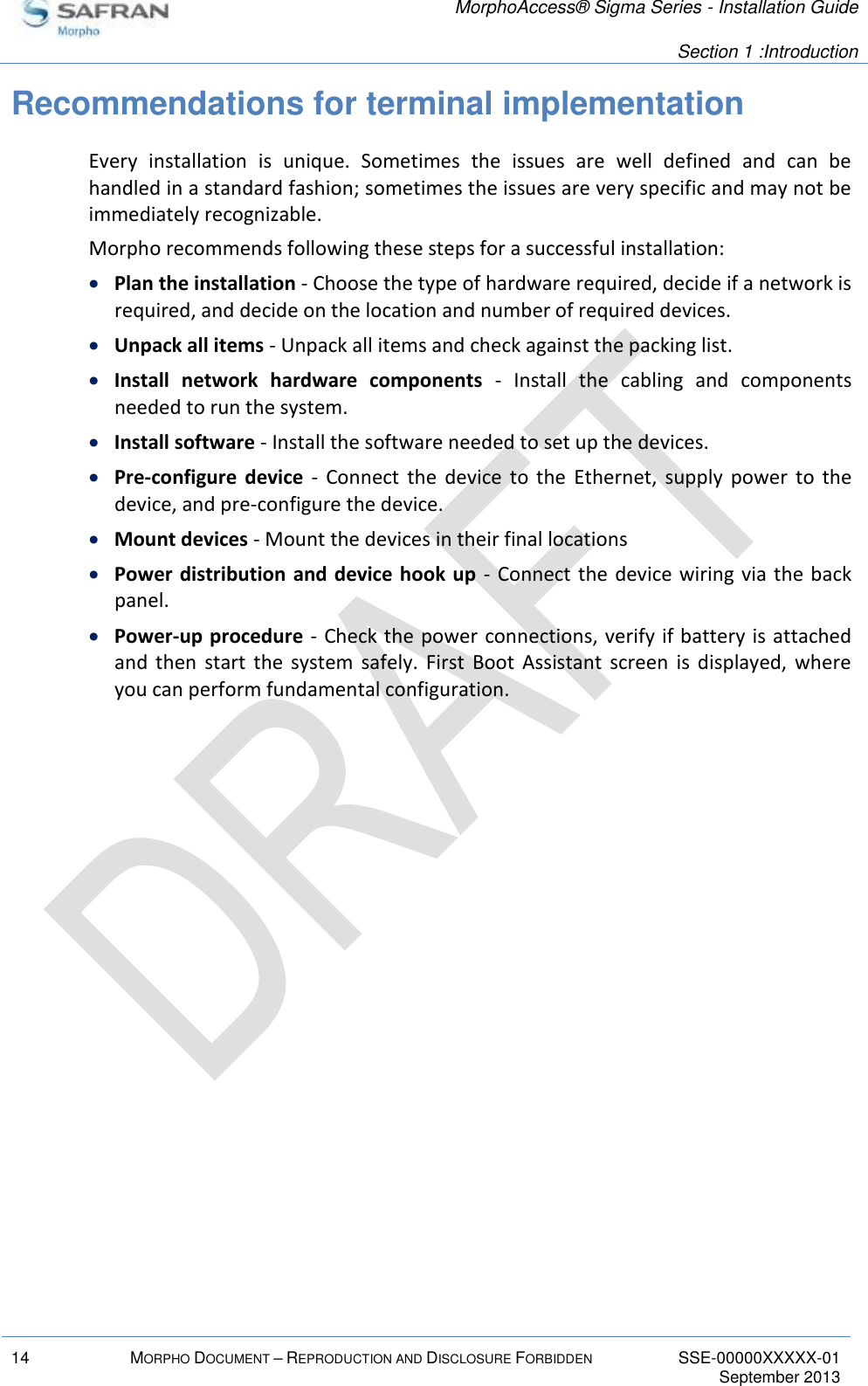   MorphoAccess® Sigma Series - Installation Guide   Section 1 :Introduction  14 MORPHO DOCUMENT – REPRODUCTION AND DISCLOSURE FORBIDDEN SSE-00000XXXXX-01   September 2013  Recommendations for terminal implementation Every  installation  is  unique.  Sometimes  the  issues  are  well  defined  and  can  be handled in a standard fashion; sometimes the issues are very specific and may not be immediately recognizable. Morpho recommends following these steps for a successful installation:  Plan the installation - Choose the type of hardware required, decide if a network is required, and decide on the location and number of required devices.  Unpack all items - Unpack all items and check against the packing list.  Install  network  hardware  components  -  Install  the  cabling  and  components needed to run the system.  Install software - Install the software needed to set up the devices.  Pre-configure  device  -  Connect  the  device  to  the  Ethernet,  supply  power  to  the device, and pre-configure the device.  Mount devices - Mount the devices in their final locations  Power distribution and device hook up -  Connect the  device wiring  via the back panel.  Power-up procedure - Check the power connections, verify if battery is attached and  then  start  the  system  safely.  First  Boot  Assistant  screen  is  displayed,  where you can perform fundamental configuration.   