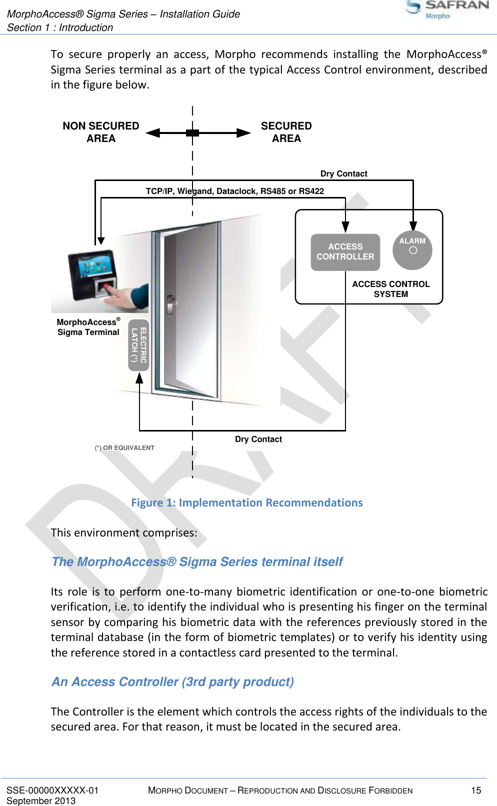  MorphoAccess® Sigma Series – Installation Guide  Section 1 : Introduction   SSE-00000XXXXX-01 MORPHO DOCUMENT – REPRODUCTION AND DISCLOSURE FORBIDDEN 15 September 2013    To  secure  properly  an  access,  Morpho  recommends  installing  the  MorphoAccess® Sigma Series terminal as a part of the typical Access Control environment, described in the figure below.  Figure 1: Implementation Recommendations This environment comprises: The MorphoAccess® Sigma Series terminal itself Its  role  is  to  perform  one-to-many  biometric  identification  or  one-to-one  biometric verification, i.e. to identify the individual who is presenting his finger on the terminal sensor by comparing his biometric data with the references previously stored in the terminal database (in the form of biometric templates) or to verify his identity using the reference stored in a contactless card presented to the terminal. An Access Controller (3rd party product) The Controller is the element which controls the access rights of the individuals to the secured area. For that reason, it must be located in the secured area. ACCESS CONTROLSYSTEM(*) OR EQUIVALENTNON SECUREDAREAACCESS CONTROLLERTCP/IP, Wiegand, Dataclock, RS485 or RS422ELECTRICLATCH (*)SECUREDAREADry ContactMorphoAccess® Sigma TerminalDry ContactALARM