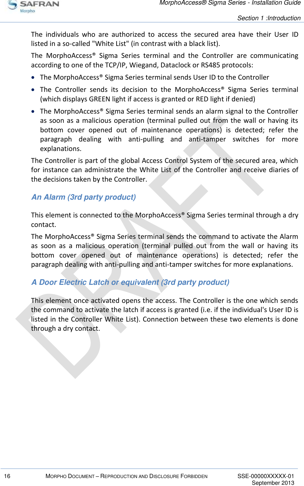  MorphoAccess® Sigma Series - Installation Guide   Section 1 :Introduction  16 MORPHO DOCUMENT – REPRODUCTION AND DISCLOSURE FORBIDDEN SSE-00000XXXXX-01   September 2013  The  individuals  who  are  authorized  to  access  the  secured  area  have  their  User  ID listed in a so-called &quot;White List&quot; (in contrast with a black list). The  MorphoAccess®  Sigma  Series  terminal  and  the  Controller  are  communicating according to one of the TCP/IP, Wiegand, Dataclock or RS485 protocols:  The MorphoAccess® Sigma Series terminal sends User ID to the Controller  The  Controller  sends  its  decision  to  the  MorphoAccess®  Sigma  Series  terminal (which displays GREEN light if access is granted or RED light if denied)  The MorphoAccess® Sigma Series terminal sends an alarm signal to the Controller as soon as a malicious operation (terminal pulled  out from the wall or having  its bottom  cover  opened  out  of  maintenance  operations)  is  detected;  refer  the paragraph  dealing  with  anti-pulling  and  anti-tamper  switches  for  more explanations. The Controller is part of the global Access Control System of the secured area, which for instance can administrate the White List of the Controller and receive diaries of the decisions taken by the Controller. An Alarm (3rd party product) This element is connected to the MorphoAccess® Sigma Series terminal through a dry contact. The MorphoAccess® Sigma Series terminal sends the command to activate the Alarm as  soon  as  a  malicious  operation  (terminal  pulled  out  from  the  wall  or  having  its bottom  cover  opened  out  of  maintenance  operations)  is  detected;  refer  the paragraph dealing with anti-pulling and anti-tamper switches for more explanations. A Door Electric Latch or equivalent (3rd party product) This element once activated opens the access. The Controller is the one which sends the command to activate the latch if access is granted (i.e. if the individual&apos;s User ID is listed in the Controller White List). Connection between these two elements is done through a dry contact.  