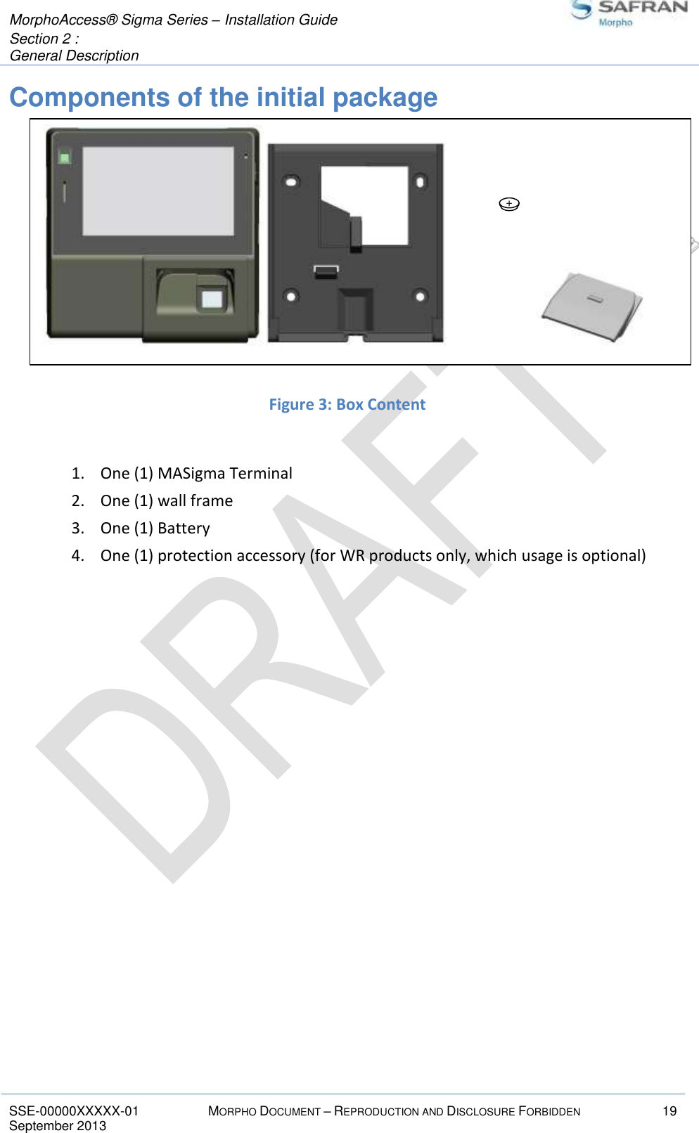  MorphoAccess® Sigma Series – Installation Guide  Section 2 :  General Description   SSE-00000XXXXX-01 MORPHO DOCUMENT – REPRODUCTION AND DISCLOSURE FORBIDDEN 19 September 2013    Components of the initial package          Figure 3: Box Content  1. One (1) MASigma Terminal 2. One (1) wall frame 3. One (1) Battery 4. One (1) protection accessory (for WR products only, which usage is optional)   +                    +