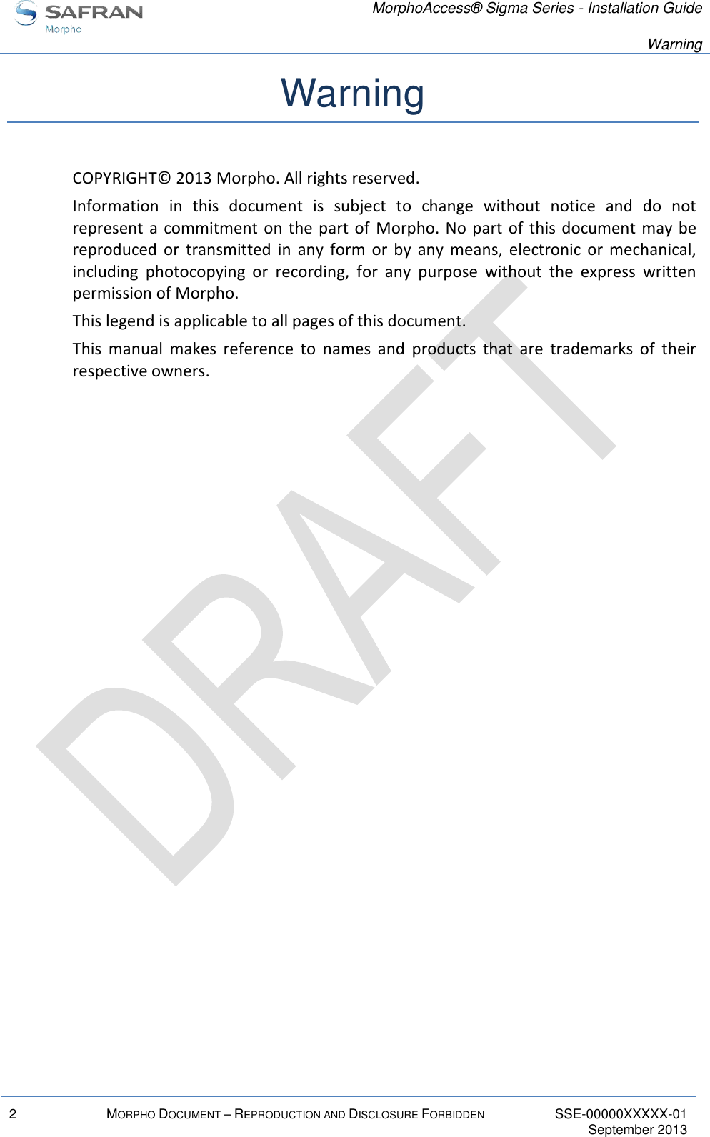   MorphoAccess® Sigma Series - Installation Guide   Warning  2 MORPHO DOCUMENT – REPRODUCTION AND DISCLOSURE FORBIDDEN SSE-00000XXXXX-01   September 2013  Warning COPYRIGHT© 2013 Morpho. All rights reserved. Information  in  this  document  is  subject  to  change  without  notice  and  do  not represent a commitment on the part of  Morpho. No part of  this document may  be reproduced  or  transmitted  in  any  form  or  by  any  means,  electronic  or  mechanical, including  photocopying  or  recording,  for  any  purpose  without  the  express  written permission of Morpho. This legend is applicable to all pages of this document. This  manual  makes  reference  to  names  and  products  that  are  trademarks  of  their respective owners. 