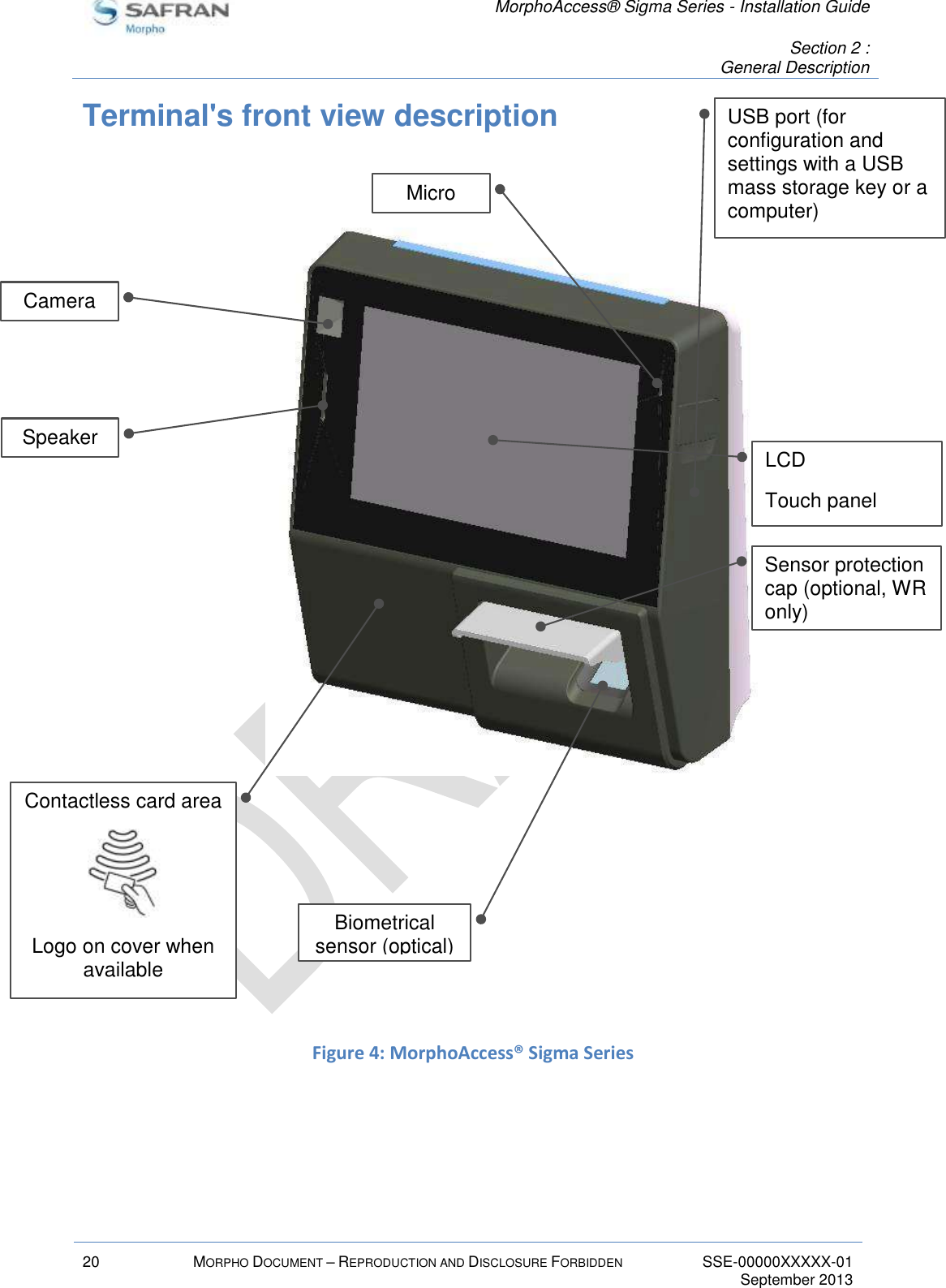   MorphoAccess® Sigma Series - Installation Guide   Section 2 : General Description  20 MORPHO DOCUMENT – REPRODUCTION AND DISCLOSURE FORBIDDEN SSE-00000XXXXX-01   September 2013  Terminal&apos;s front view description                     Figure 4: MorphoAccess® Sigma Series    Contactless card area  Logo on cover when available  Camera Speaker Biometrical sensor (optical) USB port (for configuration and settings with a USB mass storage key or a computer) Sensor protection cap (optional, WR only) Micro LCD Touch panel 