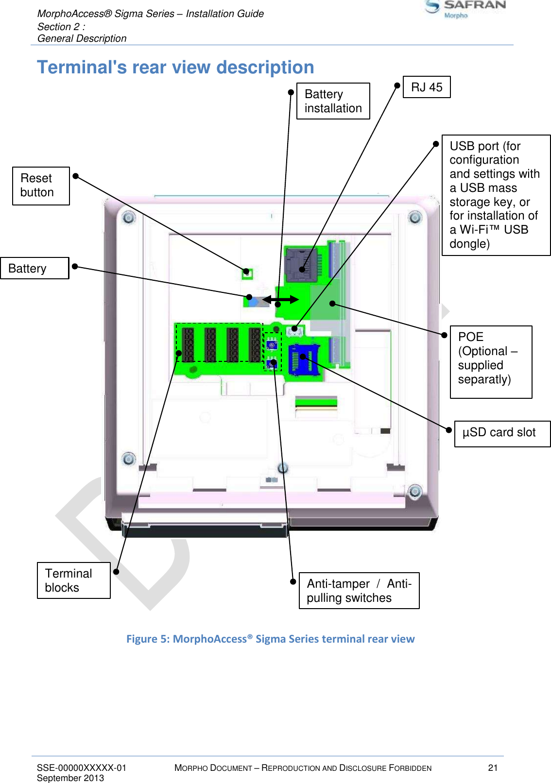  MorphoAccess® Sigma Series – Installation Guide  Section 2 :  General Description   SSE-00000XXXXX-01 MORPHO DOCUMENT – REPRODUCTION AND DISCLOSURE FORBIDDEN 21 September 2013    Terminal&apos;s rear view description          Figure 5: MorphoAccess® Sigma Series terminal rear view   Battery installation Terminal blocks USB port (for configuration and settings with a USB mass storage key, or for installation of a Wi-Fi™ USB dongle) Anti-tamper  /  Anti-pulling switches RJ 45 Reset button POE (Optional – supplied separatly) µSD card slot Battery 