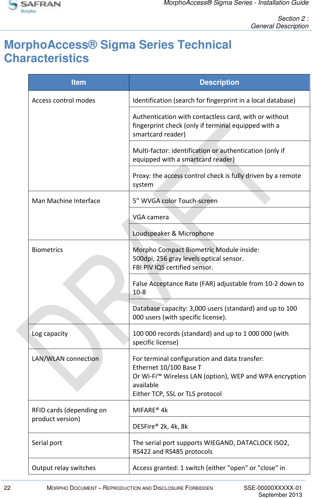   MorphoAccess® Sigma Series - Installation Guide   Section 2 : General Description  22 MORPHO DOCUMENT – REPRODUCTION AND DISCLOSURE FORBIDDEN SSE-00000XXXXX-01   September 2013  MorphoAccess® Sigma Series Technical Characteristics Item Description Access control modes Identification (search for fingerprint in a local database) Authentication with contactless card, with or without fingerprint check (only if terminal equipped with a smartcard reader) Multi-factor: identification or authentication (only if equipped with a smartcard reader) Proxy: the access control check is fully driven by a remote system Man Machine Interface 5” WVGA color Touch-screen VGA camera Loudspeaker &amp; Microphone Biometrics Morpho Compact Biometric Module inside: 500dpi, 256 gray levels optical sensor. FBI PIV IQS certified sensor. False Acceptance Rate (FAR) adjustable from 10-2 down to 10-8 Database capacity: 3,000 users (standard) and up to 100 000 users (with specific license). Log capacity 100 000 records (standard) and up to 1 000 000 (with specific license) LAN/WLAN connection For terminal configuration and data transfer: Ethernet 10/100 Base T Or Wi-Fi™ Wireless LAN (option), WEP and WPA encryption available Either TCP, SSL or TLS protocol RFID cards (depending on product version) MIFARE® 4k DESFire® 2k, 4k, 8k Serial port The serial port supports WIEGAND, DATACLOCK ISO2, RS422 and RS485 protocols Output relay switches Access granted: 1 switch (either &quot;open&quot; or &quot;close&quot; in 