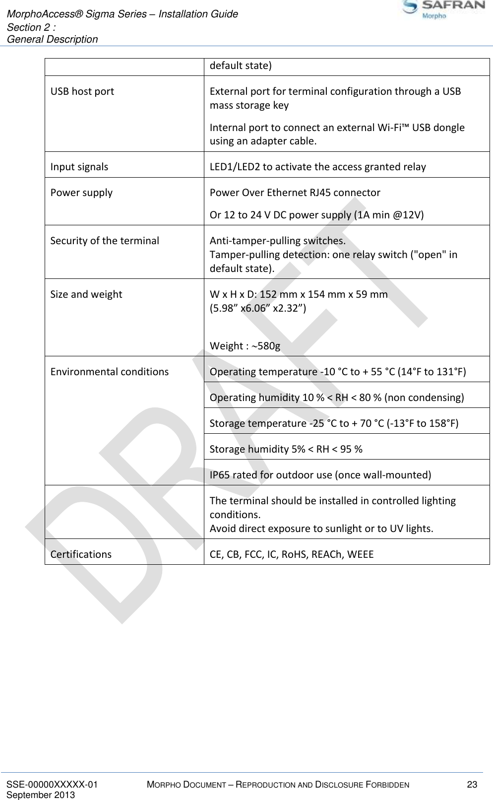  MorphoAccess® Sigma Series – Installation Guide  Section 2 :  General Description   SSE-00000XXXXX-01 MORPHO DOCUMENT – REPRODUCTION AND DISCLOSURE FORBIDDEN 23 September 2013    default state) USB host port External port for terminal configuration through a USB mass storage key Internal port to connect an external Wi-Fi™ USB dongle using an adapter cable. Input signals LED1/LED2 to activate the access granted relay Power supply Power Over Ethernet RJ45 connector Or 12 to 24 V DC power supply (1A min @12V) Security of the terminal Anti-tamper-pulling switches. Tamper-pulling detection: one relay switch (&quot;open&quot; in default state). Size and weight W x H x D: 152 mm x 154 mm x 59 mm (5.98” x6.06” x2.32”)  Weight : 580g Environmental conditions Operating temperature -10 °C to + 55 °C (14°F to 131°F) Operating humidity 10 % &lt; RH &lt; 80 % (non condensing) Storage temperature -25 °C to + 70 °C (-13°F to 158°F) Storage humidity 5% &lt; RH &lt; 95 % IP65 rated for outdoor use (once wall-mounted)  The terminal should be installed in controlled lighting conditions. Avoid direct exposure to sunlight or to UV lights. Certifications CE, CB, FCC, IC, RoHS, REACh, WEEE  