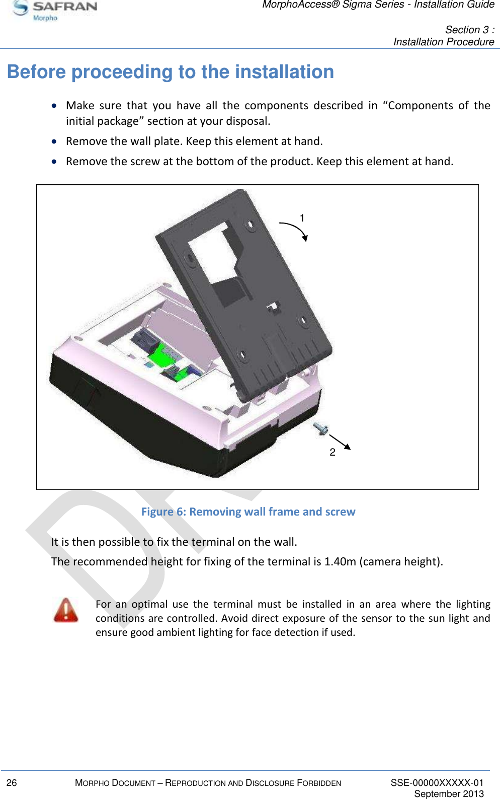   MorphoAccess® Sigma Series - Installation Guide   Section 3 : Installation Procedure  26 MORPHO DOCUMENT – REPRODUCTION AND DISCLOSURE FORBIDDEN SSE-00000XXXXX-01   September 2013  Before proceeding to the installation  Make  sure  that  you  have  all  the  components  described  in  “Components  of  the initial package” section at your disposal.  Remove the wall plate. Keep this element at hand.  Remove the screw at the bottom of the product. Keep this element at hand.                 Figure 6: Removing wall frame and screw It is then possible to fix the terminal on the wall. The recommended height for fixing of the terminal is 1.40m (camera height).   For  an  optimal  use  the  terminal  must  be  installed  in  an  area  where  the  lighting conditions are controlled. Avoid direct exposure of the sensor to the sun light and ensure good ambient lighting for face detection if used.   1 2 