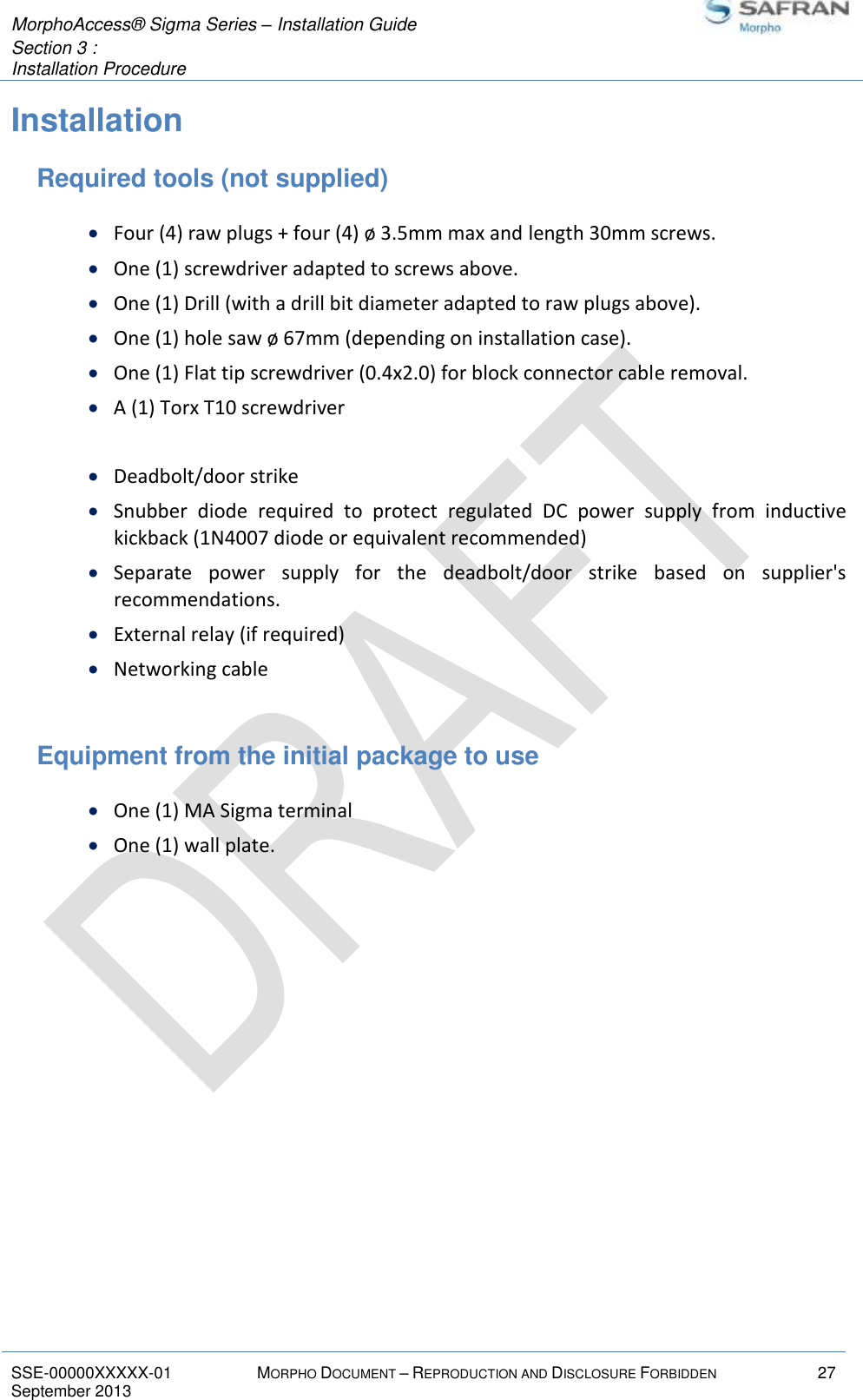  MorphoAccess® Sigma Series – Installation Guide  Section 3 :  Installation Procedure   SSE-00000XXXXX-01 MORPHO DOCUMENT – REPRODUCTION AND DISCLOSURE FORBIDDEN 27 September 2013    Installation Required tools (not supplied)  Four (4) raw plugs + four (4) ø 3.5mm max and length 30mm screws.  One (1) screwdriver adapted to screws above.  One (1) Drill (with a drill bit diameter adapted to raw plugs above).  One (1) hole saw ø 67mm (depending on installation case).  One (1) Flat tip screwdriver (0.4x2.0) for block connector cable removal.  A (1) Torx T10 screwdriver   Deadbolt/door strike  Snubber  diode  required  to  protect  regulated  DC  power  supply  from  inductive kickback (1N4007 diode or equivalent recommended)  Separate  power  supply  for  the  deadbolt/door  strike  based  on  supplier&apos;s recommendations.  External relay (if required)  Networking cable  Equipment from the initial package to use  One (1) MA Sigma terminal  One (1) wall plate.   