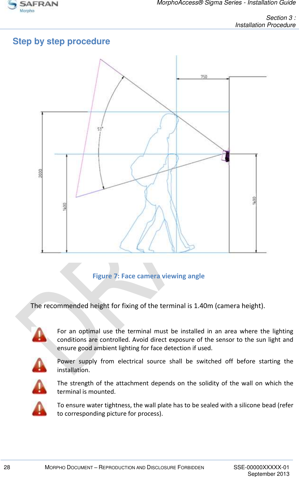   MorphoAccess® Sigma Series - Installation Guide   Section 3 : Installation Procedure  28 MORPHO DOCUMENT – REPRODUCTION AND DISCLOSURE FORBIDDEN SSE-00000XXXXX-01   September 2013  Step by step procedure  Figure 7: Face camera viewing angle  The recommended height for fixing of the terminal is 1.40m (camera height).   For  an  optimal  use  the  terminal  must  be  installed  in  an  area  where  the  lighting conditions are controlled. Avoid direct exposure of the sensor to the sun light and ensure good ambient lighting for face detection if used.  Power  supply  from  electrical  source  shall  be  switched  off  before  starting  the installation.  The  strength of the  attachment  depends on  the  solidity of  the  wall  on  which the terminal is mounted.  To ensure water tightness, the wall plate has to be sealed with a silicone bead (refer to corresponding picture for process).  