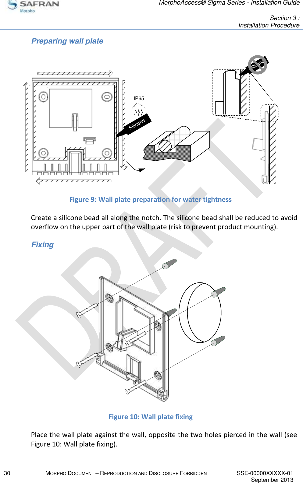   MorphoAccess® Sigma Series - Installation Guide   Section 3 : Installation Procedure  30 MORPHO DOCUMENT – REPRODUCTION AND DISCLOSURE FORBIDDEN SSE-00000XXXXX-01   September 2013  Preparing wall plate  Figure 9: Wall plate preparation for water tightness Create a silicone bead all along the notch. The silicone bead shall be reduced to avoid overflow on the upper part of the wall plate (risk to prevent product mounting). Fixing  Figure 10: Wall plate fixing Place the wall plate against the wall, opposite the two holes pierced in the wall (see Figure 10: Wall plate fixing).         SiliconeIP65       Silicone