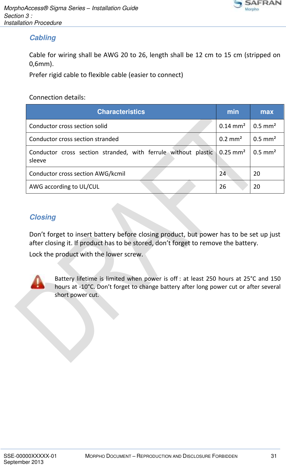  MorphoAccess® Sigma Series – Installation Guide  Section 3 :  Installation Procedure   SSE-00000XXXXX-01 MORPHO DOCUMENT – REPRODUCTION AND DISCLOSURE FORBIDDEN 31 September 2013    Cabling Cable for wiring shall be AWG 20 to 26, length shall be 12 cm to 15 cm (stripped on 0,6mm). Prefer rigid cable to flexible cable (easier to connect)  Connection details: Characteristics min max Conductor cross section solid 0.14 mm² 0.5 mm² Conductor cross section stranded 0.2 mm² 0.5 mm² Conductor  cross  section  stranded,  with  ferrule  without  plastic sleeve 0.25 mm² 0.5 mm² Conductor cross section AWG/kcmil 24 20 AWG according to UL/CUL  26 20  Closing Don’t forget to insert battery before closing product, but power has to be set up just after closing it. If product has to be stored, don’t forget to remove the battery. Lock the product with the lower screw.   Battery  lifetime  is  limited when  power  is off :  at  least 250  hours  at 25°C  and 150 hours at -10°C. Don’t forget to change battery after long power cut or after several short power cut.    