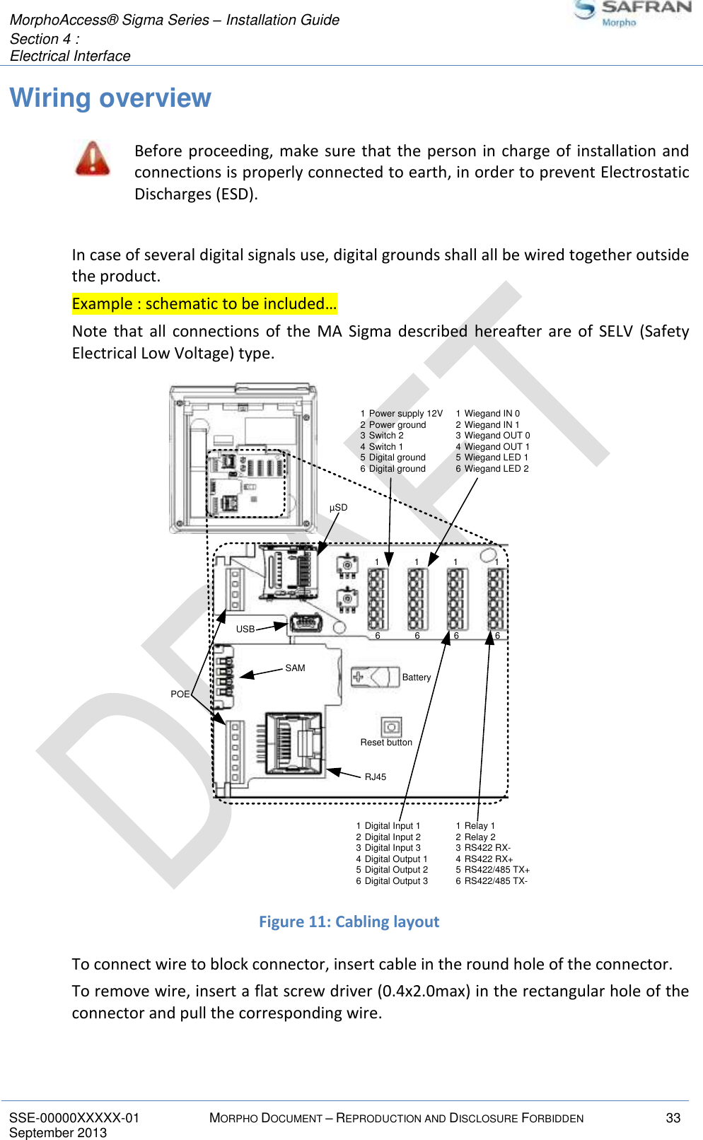  MorphoAccess® Sigma Series – Installation Guide  Section 4 :  Electrical Interface   SSE-00000XXXXX-01 MORPHO DOCUMENT – REPRODUCTION AND DISCLOSURE FORBIDDEN 33 September 2013    Wiring overview  Before proceeding, make sure that the person in charge of installation and connections is properly connected to earth, in order to prevent Electrostatic Discharges (ESD).  In case of several digital signals use, digital grounds shall all be wired together outside the product. Example : schematic to be included… Note  that  all  connections  of  the  MA  Sigma  described  hereafter  are  of  SELV  (Safety Electrical Low Voltage) type.  Figure 11: Cabling layout To connect wire to block connector, insert cable in the round hole of the connector. To remove wire, insert a flat screw driver (0.4x2.0max) in the rectangular hole of the connector and pull the corresponding wire.  BatteryReset buttonRJ45POEµSDUSBSAM1 Power supply 12V2 Power ground3 Switch 24 Switch 15 Digital ground6 Digital ground1 Wiegand IN 02 Wiegand IN 13 Wiegand OUT 04 Wiegand OUT 15 Wiegand LED 16 Wiegand LED 21 Digital Input 12 Digital Input 23 Digital Input 34 Digital Output 15 Digital Output 26 Digital Output 31 Relay 12 Relay 23 RS422 RX-4 RS422 RX+5 RS422/485 TX+6 RS422/485 TX-16161616