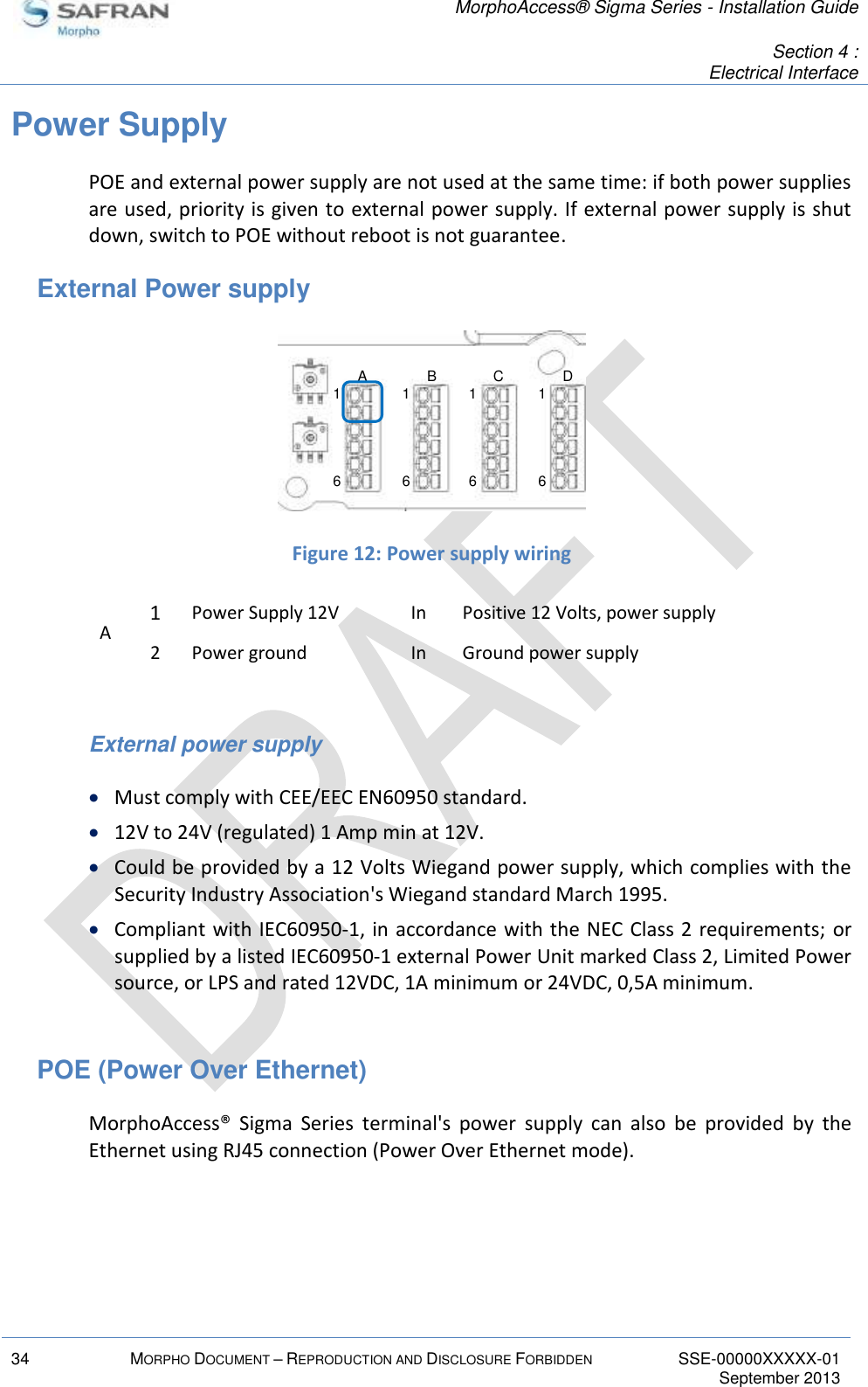   MorphoAccess® Sigma Series - Installation Guide   Section 4 : Electrical Interface  34 MORPHO DOCUMENT – REPRODUCTION AND DISCLOSURE FORBIDDEN SSE-00000XXXXX-01   September 2013  Power Supply POE and external power supply are not used at the same time: if both power supplies are used, priority is given to external power supply. If external power supply is shut down, switch to POE without reboot is not guarantee. External Power supply   Figure 12: Power supply wiring A 1 Power Supply 12V In Positive 12 Volts, power supply 2 Power ground In Ground power supply  External power supply  Must comply with CEE/EEC EN60950 standard.  12V to 24V (regulated) 1 Amp min at 12V.   Could be provided by a 12 Volts Wiegand power supply, which complies with the Security Industry Association&apos;s Wiegand standard March 1995.  Compliant with IEC60950-1, in accordance with the NEC Class 2 requirements; or supplied by a listed IEC60950-1 external Power Unit marked Class 2, Limited Power source, or LPS and rated 12VDC, 1A minimum or 24VDC, 0,5A minimum.  POE (Power Over Ethernet) MorphoAccess®  Sigma  Series  terminal&apos;s  power  supply  can  also  be  provided  by  the Ethernet using RJ45 connection (Power Over Ethernet mode). 16161616A B C D