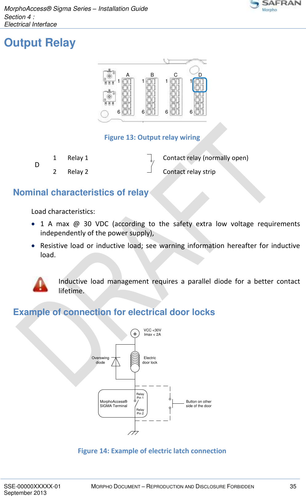  MorphoAccess® Sigma Series – Installation Guide  Section 4 :  Electrical Interface   SSE-00000XXXXX-01 MORPHO DOCUMENT – REPRODUCTION AND DISCLOSURE FORBIDDEN 35 September 2013    Output Relay   Figure 13: Output relay wiring D 1 Relay 1  Contact relay (normally open) 2 Relay 2  Contact relay strip Nominal characteristics of relay  Load characteristics:  1  A  max  @  30  VDC  (according  to  the  safety  extra  low  voltage  requirements independently of the power supply),  Resistive  load  or inductive load;  see  warning  information  hereafter  for  inductive load.   Inductive  load  management  requires  a  parallel  diode  for  a  better  contact lifetime. Example of connection for electrical door locks  Figure 14: Example of electric latch connection 16161616A B C D+VCC &lt;30VImax &lt; 2AElectricdoor lockOverswingdiodeMorphoAccess® SIGMA Terminal Button on otherside of the doorRelay Pin 1Relay Pin 2