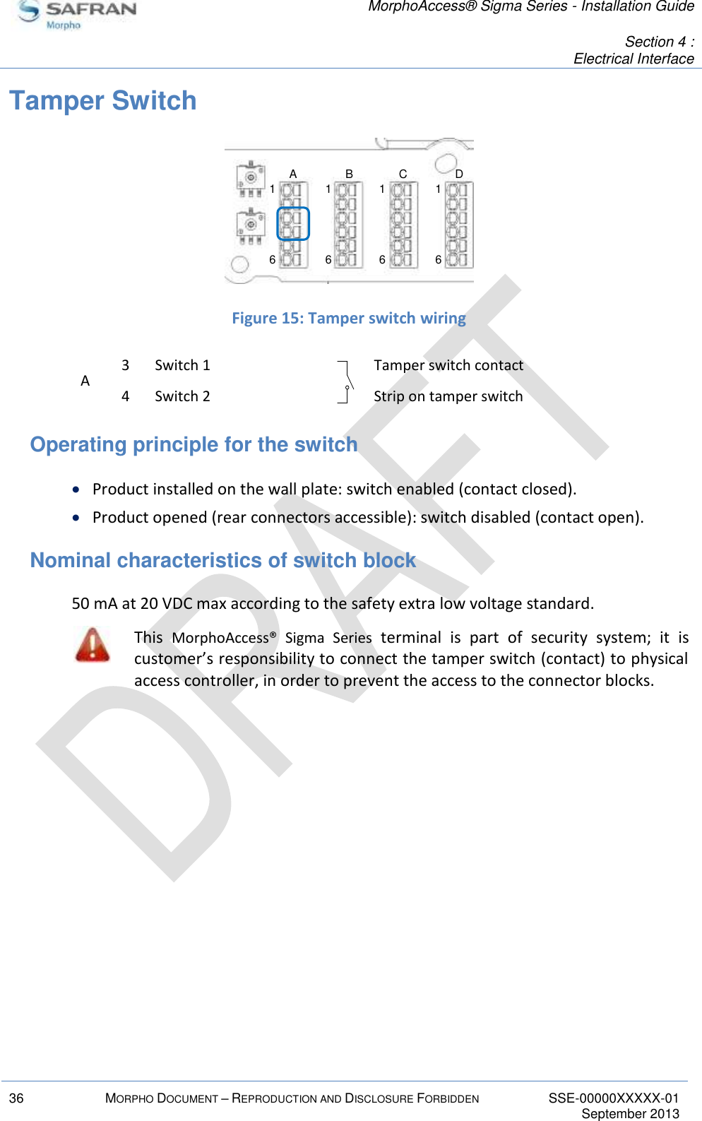   MorphoAccess® Sigma Series - Installation Guide   Section 4 : Electrical Interface  36 MORPHO DOCUMENT – REPRODUCTION AND DISCLOSURE FORBIDDEN SSE-00000XXXXX-01   September 2013  Tamper Switch   Figure 15: Tamper switch wiring A 3 Switch 1  Tamper switch contact 4 Switch 2  Strip on tamper switch Operating principle for the switch  Product installed on the wall plate: switch enabled (contact closed).  Product opened (rear connectors accessible): switch disabled (contact open). Nominal characteristics of switch block 50 mA at 20 VDC max according to the safety extra low voltage standard.  This  MorphoAccess®  Sigma  Series  terminal  is  part  of  security  system;  it  is customer’s responsibility to connect the tamper switch (contact) to physical access controller, in order to prevent the access to the connector blocks.  16161616A B C D