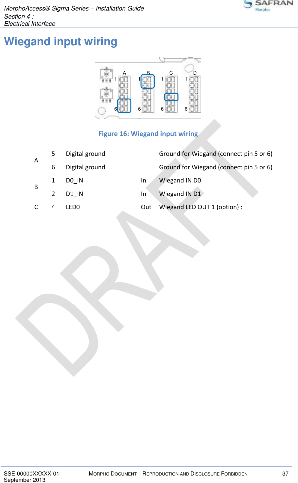  MorphoAccess® Sigma Series – Installation Guide  Section 4 :  Electrical Interface   SSE-00000XXXXX-01 MORPHO DOCUMENT – REPRODUCTION AND DISCLOSURE FORBIDDEN 37 September 2013    Wiegand input wiring   Figure 16: Wiegand input wiring A 5 Digital ground  Ground for Wiegand (connect pin 5 or 6) 6 Digital ground  Ground for Wiegand (connect pin 5 or 6) B 1 D0_IN In Wiegand IN D0 2 D1_IN In Wiegand IN D1 C 4 LED0 Out Wiegand LED OUT 1 (option) :    16161616A B C D