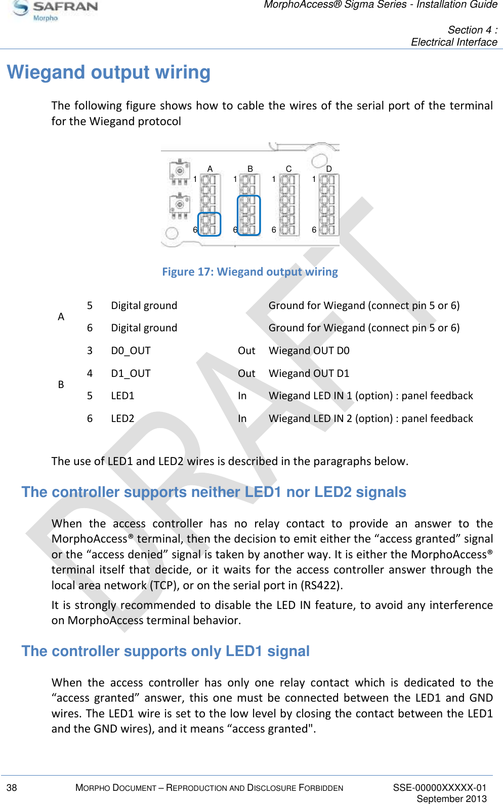   MorphoAccess® Sigma Series - Installation Guide   Section 4 : Electrical Interface  38 MORPHO DOCUMENT – REPRODUCTION AND DISCLOSURE FORBIDDEN SSE-00000XXXXX-01   September 2013  Wiegand output wiring The following figure shows how to cable the wires of the serial port of the terminal for the Wiegand protocol   Figure 17: Wiegand output wiring A 5 Digital ground  Ground for Wiegand (connect pin 5 or 6) 6 Digital ground  Ground for Wiegand (connect pin 5 or 6) B 3 D0_OUT Out Wiegand OUT D0 4 D1_OUT Out Wiegand OUT D1 5 LED1 In Wiegand LED IN 1 (option) : panel feedback 6 LED2 In Wiegand LED IN 2 (option) : panel feedback  The use of LED1 and LED2 wires is described in the paragraphs below. The controller supports neither LED1 nor LED2 signals When  the  access  controller  has  no  relay  contact  to  provide  an  answer  to  the MorphoAccess® terminal, then the decision to emit either the “access granted” signal or the “access denied” signal is taken by another way. It is either the MorphoAccess® terminal  itself  that  decide,  or  it  waits for  the  access  controller  answer  through  the local area network (TCP), or on the serial port in (RS422). It is strongly recommended to disable the LED IN feature, to avoid any interference on MorphoAccess terminal behavior. The controller supports only LED1 signal When  the  access  controller  has  only  one  relay  contact  which  is  dedicated  to  the “access  granted”  answer,  this  one  must  be  connected  between  the  LED1  and  GND wires. The LED1 wire is set to the low level by closing the contact between the LED1 and the GND wires), and it means “access granted&quot;. 16161616A B C D