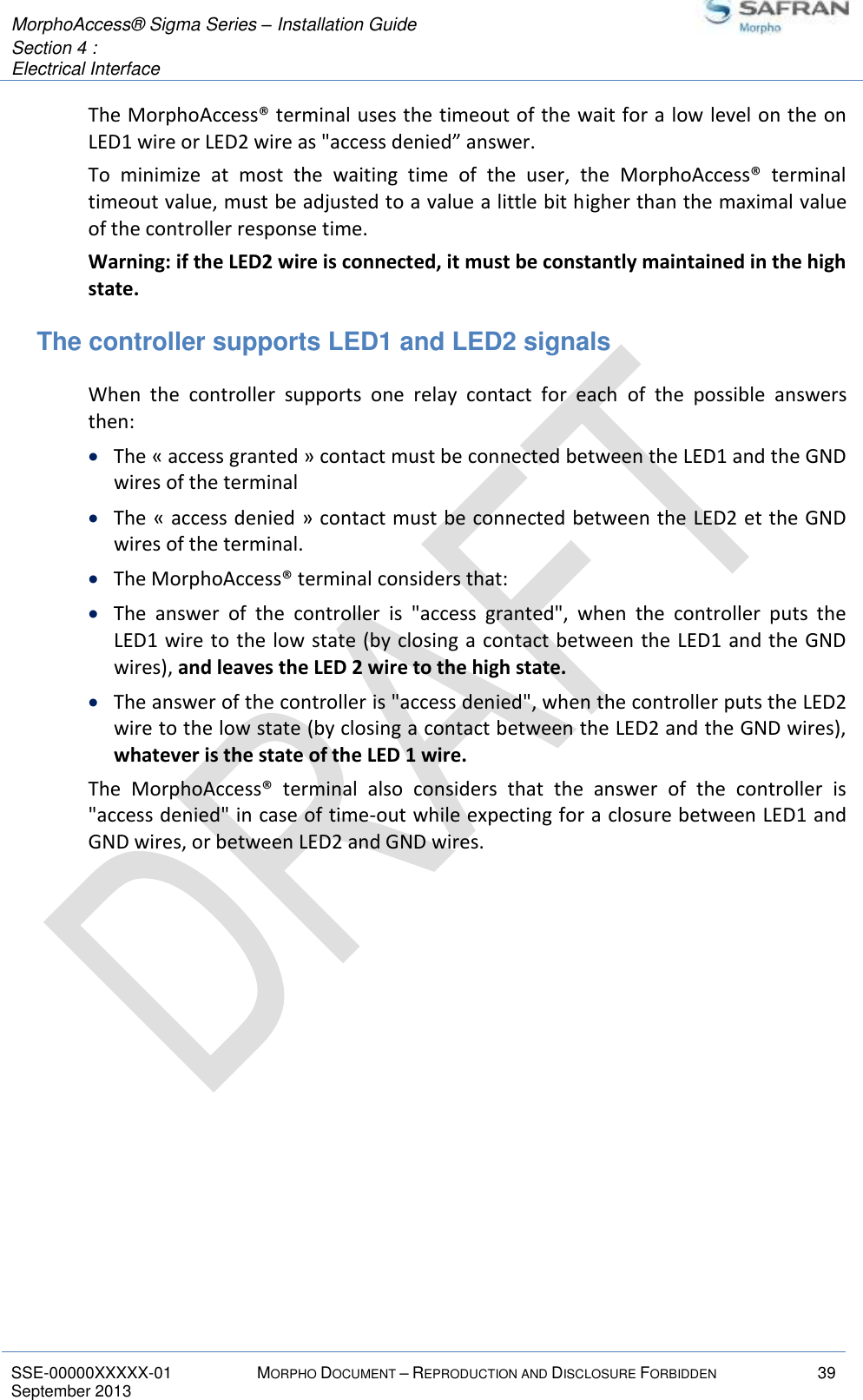  MorphoAccess® Sigma Series – Installation Guide  Section 4 :  Electrical Interface   SSE-00000XXXXX-01 MORPHO DOCUMENT – REPRODUCTION AND DISCLOSURE FORBIDDEN 39 September 2013    The MorphoAccess® terminal uses the timeout of the wait for a low level on the on LED1 wire or LED2 wire as &quot;access denied” answer. To  minimize  at  most  the  waiting  time  of  the  user,  the  MorphoAccess®  terminal timeout value, must be adjusted to a value a little bit higher than the maximal value of the controller response time. Warning: if the LED2 wire is connected, it must be constantly maintained in the high state. The controller supports LED1 and LED2 signals When  the  controller  supports  one  relay  contact  for  each  of  the  possible  answers then:  The « access granted » contact must be connected between the LED1 and the GND wires of the terminal  The « access denied » contact must be connected between the LED2 et the GND wires of the terminal.   The MorphoAccess® terminal considers that:  The  answer  of  the  controller  is  &quot;access  granted&quot;,  when  the  controller  puts  the LED1 wire to the low state (by closing a contact between the LED1  and the GND wires), and leaves the LED 2 wire to the high state.  The answer of the controller is &quot;access denied&quot;, when the controller puts the LED2 wire to the low state (by closing a contact between the LED2 and the GND wires), whatever is the state of the LED 1 wire. The  MorphoAccess®  terminal  also  considers  that  the  answer  of  the  controller  is &quot;access denied&quot; in case of time-out while expecting for a closure between LED1 and GND wires, or between LED2 and GND wires. 