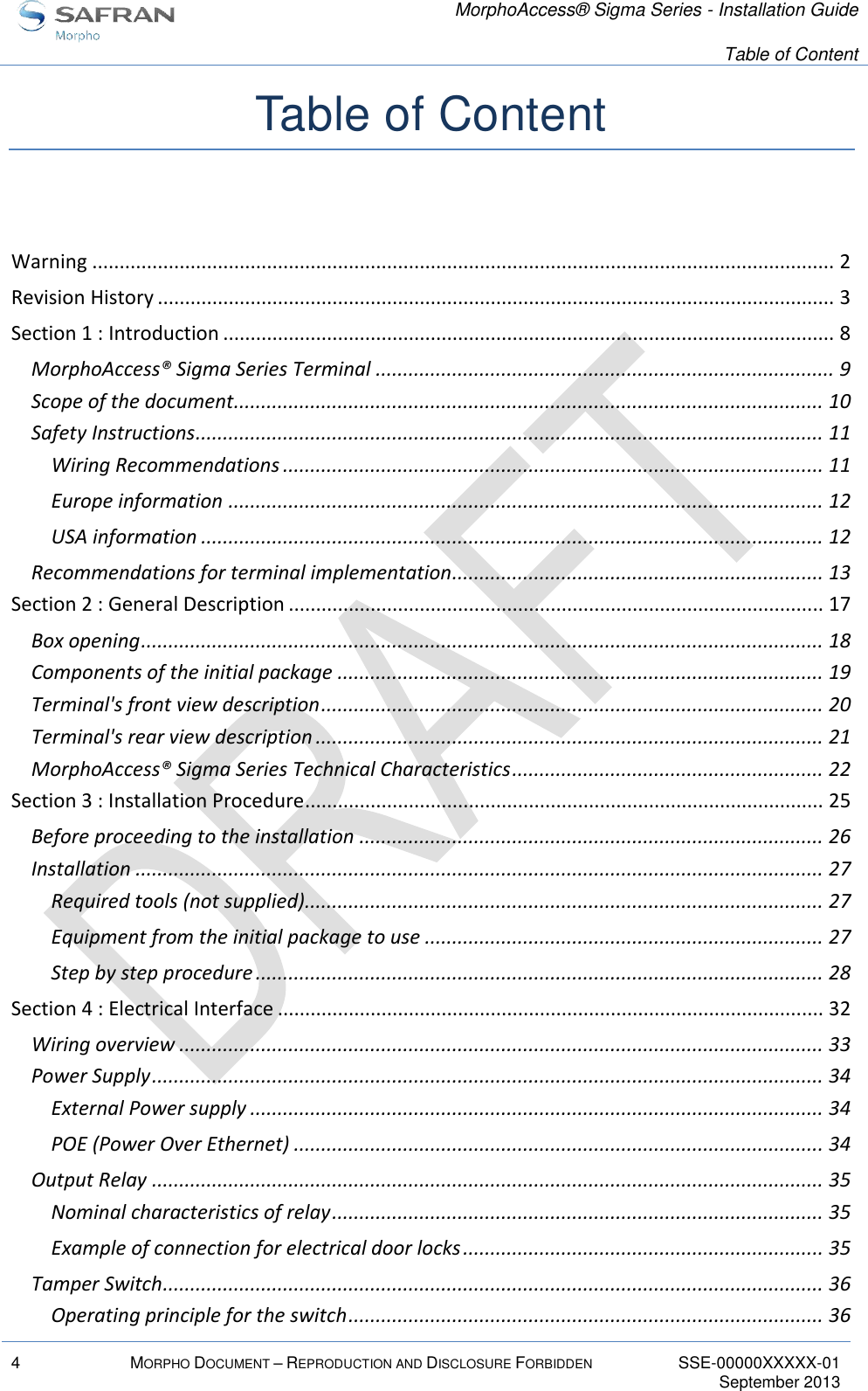   MorphoAccess® Sigma Series - Installation Guide   Table of Content  4 MORPHO DOCUMENT – REPRODUCTION AND DISCLOSURE FORBIDDEN SSE-00000XXXXX-01   September 2013  Table of Content  Warning ........................................................................................................................................ 2 Revision History ............................................................................................................................ 3 Section 1 : Introduction ................................................................................................................ 8 MorphoAccess® Sigma Series Terminal .................................................................................... 9 Scope of the document ............................................................................................................ 10 Safety Instructions ................................................................................................................... 11 Wiring Recommendations ................................................................................................... 11 Europe information ............................................................................................................. 12 USA information .................................................................................................................. 12 Recommendations for terminal implementation .................................................................... 13 Section 2 : General Description .................................................................................................. 17 Box opening ............................................................................................................................. 18 Components of the initial package ......................................................................................... 19 Terminal&apos;s front view description ............................................................................................ 20 Terminal&apos;s rear view description ............................................................................................. 21 MorphoAccess® Sigma Series Technical Characteristics ......................................................... 22 Section 3 : Installation Procedure ............................................................................................... 25 Before proceeding to the installation ..................................................................................... 26 Installation .............................................................................................................................. 27 Required tools (not supplied)............................................................................................... 27 Equipment from the initial package to use ......................................................................... 27 Step by step procedure ........................................................................................................ 28 Section 4 : Electrical Interface .................................................................................................... 32 Wiring overview ...................................................................................................................... 33 Power Supply ........................................................................................................................... 34 External Power supply ......................................................................................................... 34 POE (Power Over Ethernet) ................................................................................................. 34 Output Relay ........................................................................................................................... 35 Nominal characteristics of relay .......................................................................................... 35 Example of connection for electrical door locks .................................................................. 35 Tamper Switch ......................................................................................................................... 36 Operating principle for the switch ....................................................................................... 36 