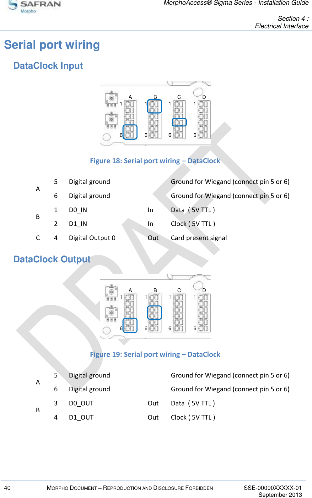   MorphoAccess® Sigma Series - Installation Guide   Section 4 : Electrical Interface  40 MORPHO DOCUMENT – REPRODUCTION AND DISCLOSURE FORBIDDEN SSE-00000XXXXX-01   September 2013  Serial port wiring DataClock Input   Figure 18: Serial port wiring – DataClock A 5 Digital ground  Ground for Wiegand (connect pin 5 or 6) 6 Digital ground  Ground for Wiegand (connect pin 5 or 6) B 1 D0_IN In Data  ( 5V TTL ) 2 D1_IN In Clock ( 5V TTL ) C 4 Digital Output 0 Out Card present signal DataClock Output   Figure 19: Serial port wiring – DataClock A 5 Digital ground  Ground for Wiegand (connect pin 5 or 6) 6 Digital ground  Ground for Wiegand (connect pin 5 or 6) B 3 D0_OUT Out Data  ( 5V TTL ) 4 D1_OUT Out Clock ( 5V TTL ) 16161616A B C D16161616A B C D