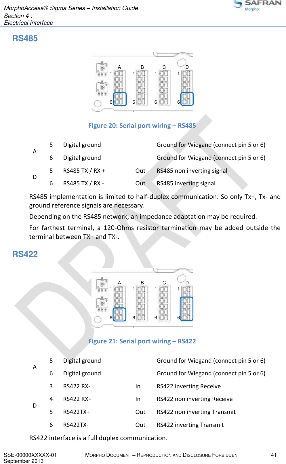  MorphoAccess® Sigma Series – Installation Guide  Section 4 :  Electrical Interface   SSE-00000XXXXX-01 MORPHO DOCUMENT – REPRODUCTION AND DISCLOSURE FORBIDDEN 41 September 2013    RS485   Figure 20: Serial port wiring – RS485 A 5 Digital ground  Ground for Wiegand (connect pin 5 or 6) 6 Digital ground  Ground for Wiegand (connect pin 5 or 6) D 5 RS485 TX / RX + Out RS485 non inverting signal 6 RS485 TX / RX - Out RS485 inverting signal RS485 implementation is limited to half-duplex communication. So only Tx+, Tx- and ground reference signals are necessary. Depending on the RS485 network, an impedance adaptation may be required. For  farthest  terminal,  a  120-Ohms  resistor  termination  may  be  added  outside  the terminal between TX+ and TX-. RS422   Figure 21: Serial port wiring – RS422 A 5 Digital ground  Ground for Wiegand (connect pin 5 or 6) 6 Digital ground  Ground for Wiegand (connect pin 5 or 6) D 3 RS422 RX- In RS422 inverting Receive 4 RS422 RX+ In RS422 non inverting Receive 5 RS422TX+ Out RS422 non inverting Transmit 6 RS422TX- Out RS422 inverting Transmit RS422 interface is a full duplex communication. 16161616A B C D16161616A B C D