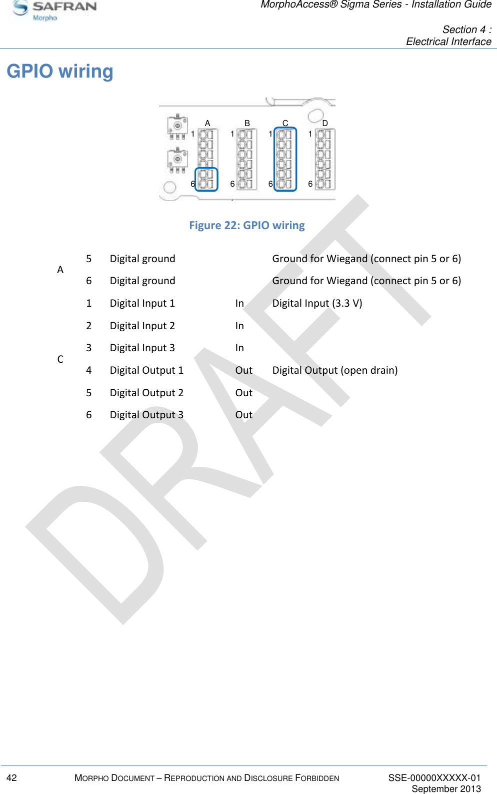   MorphoAccess® Sigma Series - Installation Guide   Section 4 : Electrical Interface  42 MORPHO DOCUMENT – REPRODUCTION AND DISCLOSURE FORBIDDEN SSE-00000XXXXX-01   September 2013  GPIO wiring   Figure 22: GPIO wiring A 5 Digital ground  Ground for Wiegand (connect pin 5 or 6) 6 Digital ground  Ground for Wiegand (connect pin 5 or 6) C 1 Digital Input 1 In Digital Input (3.3 V) 2 Digital Input 2 In  3 Digital Input 3 In  4 Digital Output 1 Out Digital Output (open drain) 5 Digital Output 2 Out  6 Digital Output 3 Out    16161616A B C D