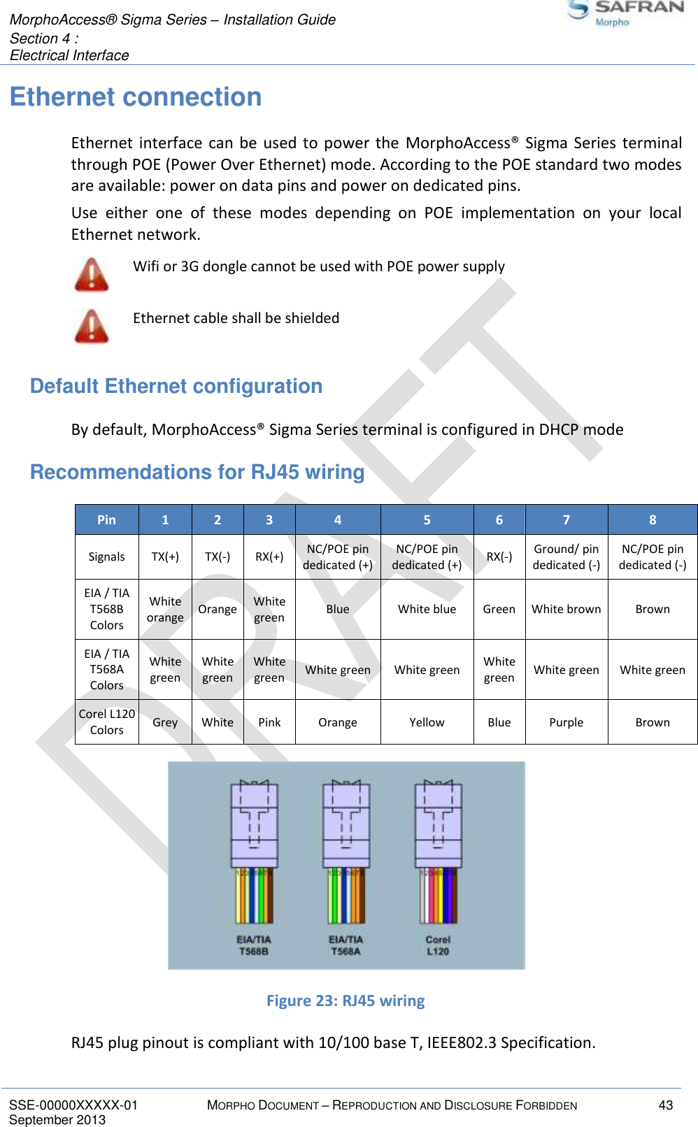  MorphoAccess® Sigma Series – Installation Guide  Section 4 :  Electrical Interface   SSE-00000XXXXX-01 MORPHO DOCUMENT – REPRODUCTION AND DISCLOSURE FORBIDDEN 43 September 2013    Ethernet connection Ethernet  interface can be  used  to power the  MorphoAccess®  Sigma  Series  terminal through POE (Power Over Ethernet) mode. According to the POE standard two modes are available: power on data pins and power on dedicated pins. Use  either  one  of  these  modes  depending  on  POE  implementation  on  your  local Ethernet network.  Wifi or 3G dongle cannot be used with POE power supply  Ethernet cable shall be shielded Default Ethernet configuration By default, MorphoAccess® Sigma Series terminal is configured in DHCP mode Recommendations for RJ45 wiring Pin 1 2 3 4 5 6 7 8 Signals TX(+) TX(-) RX(+) NC/POE pin dedicated (+) NC/POE pin dedicated (+) RX(-) Ground/ pin dedicated (-) NC/POE pin dedicated (-) EIA / TIA T568B Colors White orange Orange White green Blue White blue Green White brown Brown EIA / TIA T568A Colors White green White green White green White green White green White green White green White green Corel L120 Colors Grey White Pink Orange Yellow Blue Purple Brown  Figure 23: RJ45 wiring RJ45 plug pinout is compliant with 10/100 base T, IEEE802.3 Specification. 