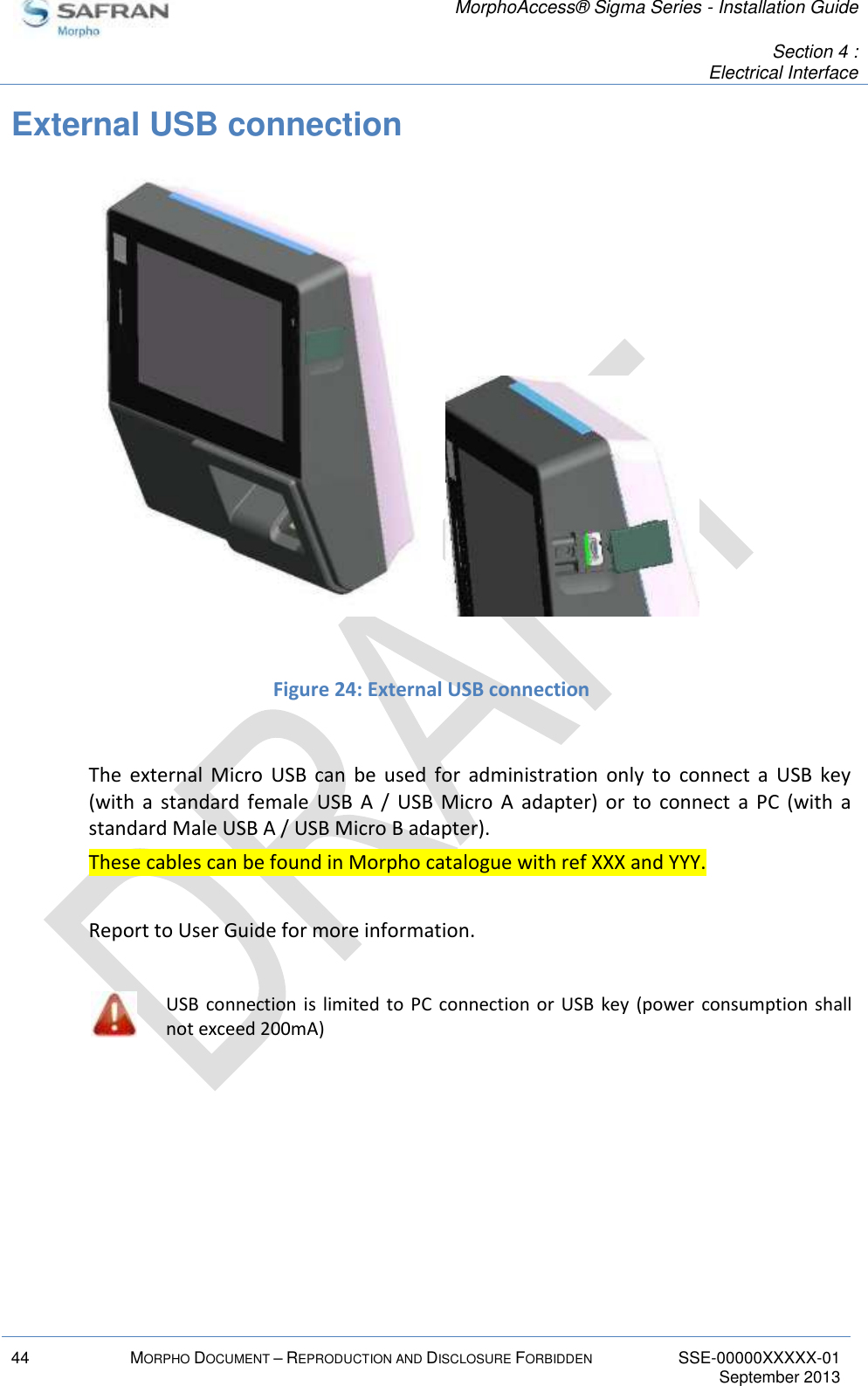   MorphoAccess® Sigma Series - Installation Guide   Section 4 : Electrical Interface  44 MORPHO DOCUMENT – REPRODUCTION AND DISCLOSURE FORBIDDEN SSE-00000XXXXX-01   September 2013  External USB connection   Figure 24: External USB connection  The  external  Micro  USB  can  be  used  for  administration  only  to  connect  a  USB  key (with  a  standard  female  USB  A  /  USB  Micro  A  adapter)  or  to  connect  a  PC  (with  a standard Male USB A / USB Micro B adapter). These cables can be found in Morpho catalogue with ref XXX and YYY.  Report to User Guide for more information.   USB  connection  is limited to  PC  connection or  USB  key (power  consumption shall not exceed 200mA)     