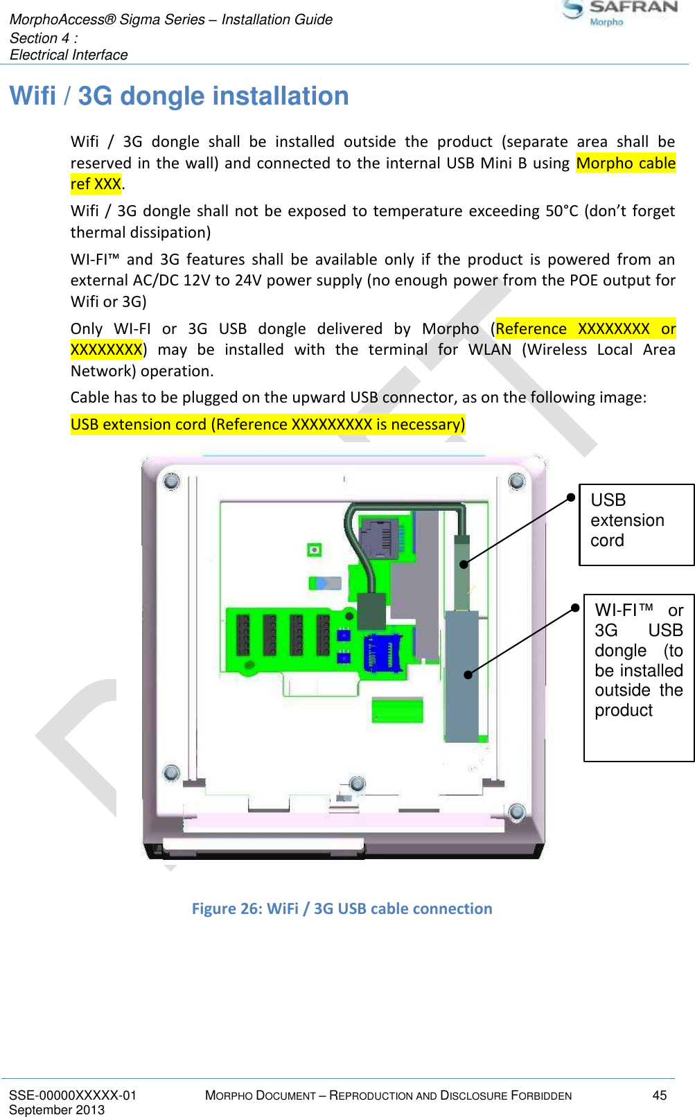  MorphoAccess® Sigma Series – Installation Guide  Section 4 :  Electrical Interface   SSE-00000XXXXX-01 MORPHO DOCUMENT – REPRODUCTION AND DISCLOSURE FORBIDDEN 45 September 2013    Wifi / 3G dongle installation Wifi  /  3G  dongle  shall  be  installed  outside  the  product  (separate  area  shall  be reserved in the wall) and connected to the internal USB Mini B using  Morpho cable ref XXX. Wifi  / 3G dongle  shall not be  exposed to temperature  exceeding 50°C (don’t forget thermal dissipation) WI-FI™  and  3G  features  shall  be  available  only  if  the  product  is  powered  from  an external AC/DC 12V to 24V power supply (no enough power from the POE output for Wifi or 3G) Only  WI-FI  or  3G  USB  dongle  delivered  by  Morpho  (Reference  XXXXXXXX  or XXXXXXXX)  may  be  installed  with  the  terminal  for  WLAN  (Wireless  Local  Area Network) operation. Cable has to be plugged on the upward USB connector, as on the following image: USB extension cord (Reference XXXXXXXXX is necessary)  Figure 25: WI-FI™ / 3G dongle installation              Figure 26: WiFi / 3G USB cable connection   WI-FI™  or 3G  USB dongle  (to be installed outside  the product USB extension cord 