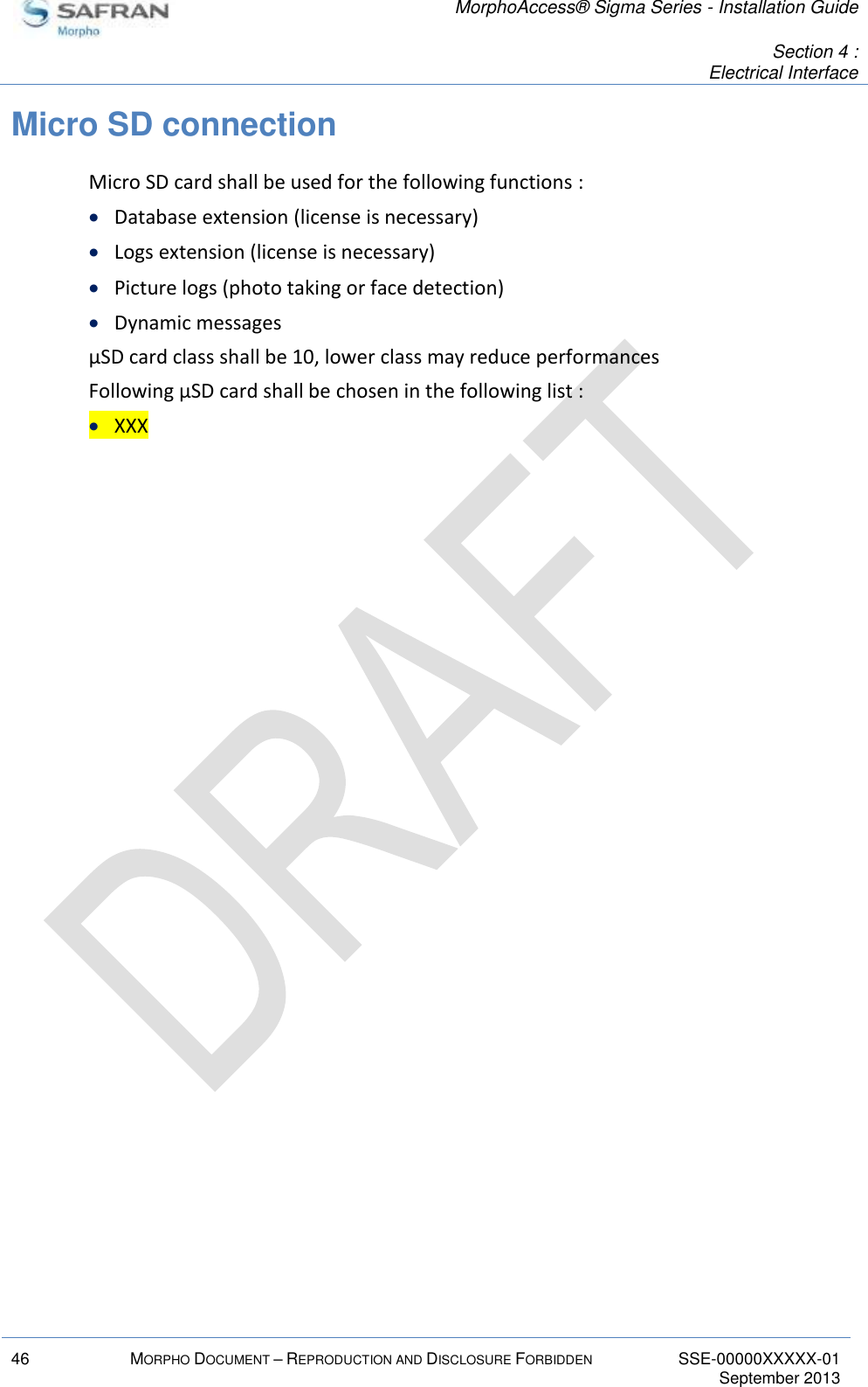   MorphoAccess® Sigma Series - Installation Guide   Section 4 : Electrical Interface  46 MORPHO DOCUMENT – REPRODUCTION AND DISCLOSURE FORBIDDEN SSE-00000XXXXX-01   September 2013  Micro SD connection Micro SD card shall be used for the following functions :  Database extension (license is necessary)  Logs extension (license is necessary)  Picture logs (photo taking or face detection)  Dynamic messages µSD card class shall be 10, lower class may reduce performances Following µSD card shall be chosen in the following list :  XXX  