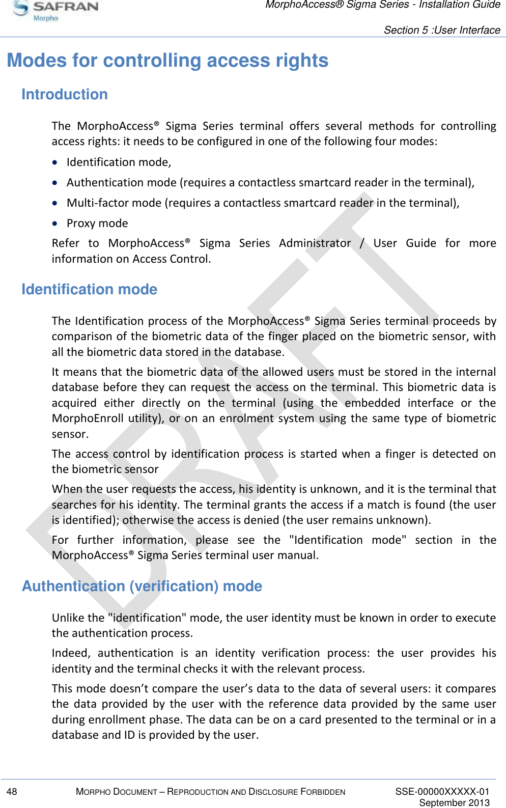   MorphoAccess® Sigma Series - Installation Guide   Section 5 :User Interface  48 MORPHO DOCUMENT – REPRODUCTION AND DISCLOSURE FORBIDDEN SSE-00000XXXXX-01   September 2013  Modes for controlling access rights Introduction The  MorphoAccess®  Sigma  Series  terminal  offers  several  methods  for  controlling access rights: it needs to be configured in one of the following four modes:  Identification mode,  Authentication mode (requires a contactless smartcard reader in the terminal),  Multi-factor mode (requires a contactless smartcard reader in the terminal),  Proxy mode Refer  to  MorphoAccess®  Sigma  Series  Administrator  /  User  Guide  for  more information on Access Control. Identification mode The Identification process of the MorphoAccess® Sigma Series terminal proceeds by comparison of the biometric data of the finger placed on the biometric sensor, with all the biometric data stored in the database. It means that the biometric data of the allowed users must be stored in the internal database before they can request the access on the terminal. This biometric data is acquired  either  directly  on  the  terminal  (using  the  embedded  interface  or  the MorphoEnroll  utility), or  on an enrolment system using  the  same  type  of  biometric sensor. The  access  control  by  identification  process  is  started  when  a  finger is detected on the biometric sensor When the user requests the access, his identity is unknown, and it is the terminal that searches for his identity. The terminal grants the access if a match is found (the user is identified); otherwise the access is denied (the user remains unknown). For  further  information,  please  see  the  &quot;Identification  mode&quot;  section  in  the MorphoAccess® Sigma Series terminal user manual. Authentication (verification) mode Unlike the &quot;identification&quot; mode, the user identity must be known in order to execute the authentication process. Indeed,  authentication  is  an  identity  verification  process:  the  user  provides  his identity and the terminal checks it with the relevant process. This mode doesn’t compare the user’s data to the data of several users: it compares the  data  provided  by  the  user  with  the  reference  data  provided  by  the  same  user during enrollment phase. The data can be on a card presented to the terminal or in a database and ID is provided by the user.  