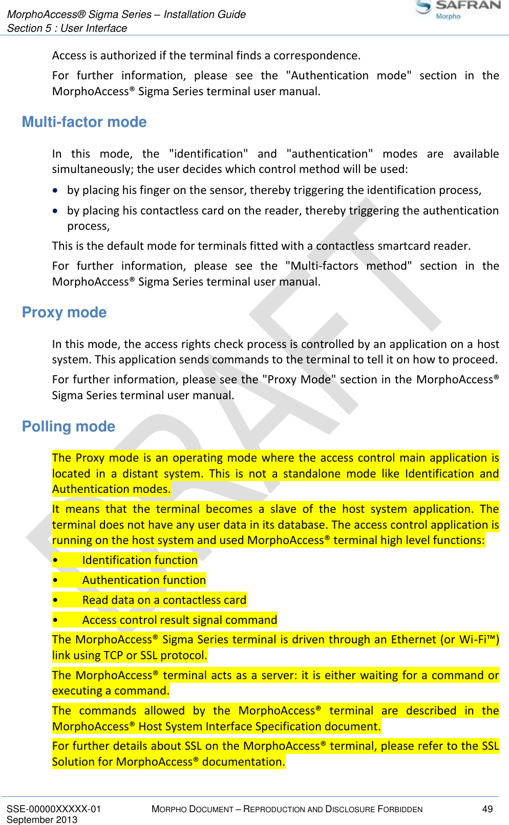  MorphoAccess® Sigma Series – Installation Guide  Section 5 : User Interface   SSE-00000XXXXX-01 MORPHO DOCUMENT – REPRODUCTION AND DISCLOSURE FORBIDDEN 49 September 2013    Access is authorized if the terminal finds a correspondence. For  further  information,  please  see  the  &quot;Authentication  mode&quot;  section  in  the MorphoAccess® Sigma Series terminal user manual. Multi-factor mode In  this  mode,  the  &quot;identification&quot;  and  &quot;authentication&quot;  modes  are  available simultaneously; the user decides which control method will be used:  by placing his finger on the sensor, thereby triggering the identification process,  by placing his contactless card on the reader, thereby triggering the authentication process, This is the default mode for terminals fitted with a contactless smartcard reader. For  further  information,  please  see  the  &quot;Multi-factors  method&quot;  section  in  the MorphoAccess® Sigma Series terminal user manual. Proxy mode In this mode, the access rights check process is controlled by an application on a host system. This application sends commands to the terminal to tell it on how to proceed. For further information, please see the &quot;Proxy Mode&quot; section in the MorphoAccess® Sigma Series terminal user manual. Polling mode The Proxy mode is an operating mode where the access control main  application is located  in  a  distant  system.  This  is  not  a  standalone  mode  like  Identification  and Authentication modes. It  means  that  the  terminal  becomes  a  slave  of  the  host  system  application.  The terminal does not have any user data in its database. The access control application is running on the host system and used MorphoAccess® terminal high level functions: •  Identification function •  Authentication function •  Read data on a contactless card •  Access control result signal command The MorphoAccess® Sigma Series terminal is driven through an Ethernet (or Wi-Fi™) link using TCP or SSL protocol. The MorphoAccess® terminal acts as a server: it is either waiting for a command or executing a command. The  commands  allowed  by  the  MorphoAccess®  terminal  are  described  in  the MorphoAccess® Host System Interface Specification document. For further details about SSL on the MorphoAccess® terminal, please refer to the SSL Solution for MorphoAccess® documentation. 